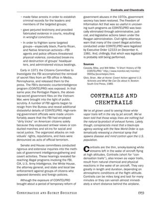 Contrails and Chemtrails

   • made false arrests in order to establish     government abuses in the 1970s, government
     criminal records for the leaders and         secrecy has been restored. The Freedom of
     members of the targeted groups;              Information Act that was so useful in uncover-
                                                  ing such programs as COINTELPRO was basi-
   • gave perjured testimony and provided
                                                  cally eliminated through administrative, judi-
     fabricated evidence in courts, resulting
                                                  cial, and legislative actions taken under the
     in wrongful convictions.
                                                  Reagan administration. Civil rights attorneys
   • In order to frighten some targeted           warn that many of the covert illegal activities
     groups—especially black, Puerto Rican,       conducted under COINTELPRO were legalized
     and Native American activists—FBI            by Executive Order 12333 on December 4,
     agents and police officers threatened        1981. And, chillingly, that which was legalized
     physical violence, conducted break-ins       is probably still being performed.
     and destruction of groups’ headquar-
     ters, and administered vicious beatings.     Sources
                                                  Cassidy, Mike, and Will Miller. “A Short History of FBI
   Early in 1971 the Citizens Committee to            COINTELPRO.” http://www.monitor.net/monitor/
Investigate the FBI accomplished the removal          9905a/jbcointelpro.html.
of secret files from an FBI office in Media,      Glick, Brian. War at Home: Covert Action against U.S.
Pennsylvania, and released them to the                Activists and What We Can Do about It. Boston:
press. The FBI’s domestic counterintelligence         South End Press, 1989.
program (COINTELPRO) was exposed. In that
same year, the Pentagon Papers, the above-
top-secret government files on the Vietnam
War, were brought into the light of public
                                                        CONTRAILS AND
scrutiny. A number of FBI agents began to                CHEMTRAILS
resign from the Bureau and reveal additional
distasteful details of COINTELPRO. High-rank-     We’ve all grown used to seeing those white
ing government officials were made uncom-         vapor trails left in the sky by jet aircraft. We’ve
fortably aware that the FBI had employed          been told that those wispy lines are nothing but
“dirty tricks” on American citizens solely        the natural by-product of exhaust fumes. Lately,
because they espoused antiwar views or con-       though, conspiracists insist that a black-ops
ducted marches and sit-ins for social and         agency working with the New World Order is sys-
racial justice. The organized attacks on indi-    tematically releasing a chemical spray that
viduals’ rights, reputations, and lives were      spawns disease and mind control upon the U.S.
denounced as acts of official terrorism.          population.
   Senate and House committees conducted
                                                       ontrails are the thin, smoky-looking white
rigorous and extensive inquiries into the meth-
ods of government intelligence-gathering and
                                                  C    streams left in the wake of aircraft flying
                                                  at high altitudes. Contrails (short for “con-
covert activities. These hearings revealed far-
                                                  densation trails”), also known as vapor trails,
reaching illegal programs involving the FBI,
                                                  result from natural chemical and physical
CIA, U.S. Army Intelligence, the White House,
                                                  reactions in the wake of an aircraft. They vary
the attorney general, and state and local law
                                                  greatly in length and duration, depending on
enforcement against groups of citizens who
                                                  atmospheric conditions at the flight altitude.
opposed domestic and foreign policies.
                                                  Contrails can be miles long and last for many
   Although the exposure of COINTELPRO            minutes or they can vanish almost immedi-
brought about a period of temporary reform of     ately a short distance behind the airplane.

C O NS PI R AC I E S   AND   SECRET SOCIETIES                                                        [93]
 