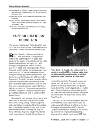 Father Charles Coughlin

Commander X, ed. William Cooper: Death of a Conspir-
   acy Salesman. New Brunswick, NJ: Global Commu-
   nications, 2001.
Conspiracy Journal. http://www.members.tripod.com/
   uforeview.
Cooper, William. Behold a Pale Horse: Cosmic Patriot
   Files—The Ultimate Deception. Flagstaff, AZ: Light
   Technology, 1991.
HOTT: Hour of the Time–Veritas News Service. http://
   www.hourofthetime.com.



    FATHER CHARLES
       COUGHLIN
The famous “radio priest” Father Coughlin, pas-
tor of the Shrine of the Little Flower, became one
of the most virulent anti-Semites of the 1930s.

     orn in Hamilton, Ontario, on October
B    25, 1891, Charles E. Coughlin was
ordained a Catholic priest in 1916 and
became the pastor of the Shrine of the Little
Flower in Royal Oak, Michigan, in 1926.
Coughlin accepted the role of a “radio
priest” in 1930 and slowly gained a follow-
ing until shortly before the presidential elec-         Father Charles E. Coughlin, the “radio priest,” in a
tion in 1932. On the CBS network Father                 speech on June 20, 1935, in St. Louis, urging Ameri-
Coughlin railed against Herbert Hoover and              can laborers and farmers to organize to gain their
became an ardent supporter of Franklin D.               share of the nation’s benefits. AP/Wide World.
Roosevelt. Coughlin became the voice of the
common man when he vented his frustra-                  certain friends that if Roosevelt should so
tions over the machinations of bankers and              reward him, he would quit the church and
the uneven distribution of wealth. Far from             become a positive force within the govern-
being a socialist or Communist sympathizer,             ment. When the rumored post did not materi-
however, the priest used his electronic pul-            alize, Coughlin became openly disgruntled.
pit to blast liberalism and socialism in the            By 1937 his attacks on Roosevelt had grown
government.                                             so virulent that he received a rebuke from
                                                        Pope Pius XI.
   Because he had become such a vocal and
enthusiastic endorser of the candidacy of                  Dropped by CBS, Father Coughlin was cer-
Roosevelt, many among Father Coughlin’s                 tain that NBC would welcome him and his
radio constituency expected that the outspo-            radio parish of millions. Unwilling to rile the
ken priest would receive a high post in the             Roosevelt administration, NBC informed
new administration. Although he may not                 Coughlin that they had a policy of not accept-
have admitted it openly, Coughlin harbored              ing commercial religious broadcasting.
such expectations himself. He confided to               Incensed, the volatile cleric used WOR New

[98]                                                    C O NS PI R AC I E S   AND   SECRET SOCIETIES
 