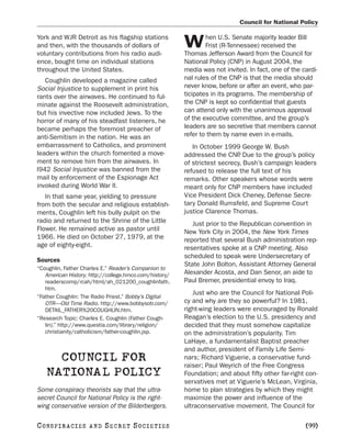 Council for National Policy

York and WJR Detroit as his flagship stations                   hen U.S. Senate majority leader Bill
and then, with the thousands of dollars of
voluntary contributions from his radio audi-
                                                        W       Frist (R-Tennessee) received the
                                                        Thomas Jefferson Award from the Council for
ence, bought time on individual stations                National Policy (CNP) in August 2004, the
throughout the United States.                           media was not invited. In fact, one of the cardi-
   Coughlin developed a magazine called                 nal rules of the CNP is that the media should
Social Injustice to supplement in print his             never know, before or after an event, who par-
rants over the airwaves. He continued to ful-           ticipates in its programs. The membership of
minate against the Roosevelt administration,            the CNP is kept so confidential that guests
but his invective now included Jews. To the             can attend only with the unanimous approval
horror of many of his steadfast listeners, he           of the executive committee, and the group’s
became perhaps the foremost preacher of                 leaders are so secretive that members cannot
anti-Semitism in the nation. He was an                  refer to them by name even in e-mails.
embarrassment to Catholics, and prominent                  In October 1999 George W. Bush
leaders within the church fomented a move-              addressed the CNP Due to the group’s policy
                                                                            .
ment to remove him from the airwaves. In                of strictest secrecy, Bush’s campaign leaders
l942 Social Injustice was banned from the               refused to release the full text of his
mail by enforcement of the Espionage Act                remarks. Other speakers whose words were
invoked during World War II.                            meant only for CNP members have included
   In that same year, yielding to pressure              Vice President Dick Cheney, Defense Secre-
from both the secular and religious establish-          tary Donald Rumsfeld, and Supreme Court
ments, Coughlin left his bully pulpit on the            justice Clarence Thomas.
radio and returned to the Shrine of the Little             Just prior to the Republican convention in
Flower. He remained active as pastor until              New York City in 2004, the New York Times
1966. He died on October 27, 1979, at the               reported that several Bush administration rep-
age of eighty-eight.                                    resentatives spoke at a CNP meeting. Also
                                                        scheduled to speak were Undersecretary of
Sources
                                                        State John Bolton, Assistant Attorney General
“Coughlin, Father Charles E.” Reader’s Companion to
   American History. http://college.hmco.com/history/   Alexander Acosta, and Dan Senor, an aide to
   readerscomp/rcah/html/ah_021200_coughlinfath.        Paul Bremer, presidential envoy to Iraq.
   htm.
                                                           Just who are the Council for National Poli-
“Father Coughlin: The Radio Priest.” Bobby’s Digital
   OTR—Old Time Radio. http://www.bobbysotr.com/        cy and why are they so powerful? In 1981,
   DETAIL_FATHER%20COUGHLIN.htm.                        right-wing leaders were encouraged by Ronald
“Research Topic: Charles E. Coughlin (Father Cough-     Reagan’s election to the U.S. presidency and
   lin).” http://www.questia.com/library/religion/      decided that they must somehow capitalize
   christianity/catholicism/father-coughlin.jsp.        on the administration’s popularity. Tim
                                                        LaHaye, a fundamentalist Baptist preacher
                                                        and author, president of Family Life Semi-
     COUNCIL FOR                                        nars; Richard Viguerie, a conservative fund-
                                                        raiser; Paul Weyrich of the Free Congress
   NATIONAL POLICY                                      Foundation; and about fifty other far-right con-
                                                        servatives met at Viguerie’s McLean, Virginia,
Some conspiracy theorists say that the ultra-           home to plan strategies by which they might
secret Council for National Policy is the right-        maximize the power and influence of the
wing conservative version of the Bilderbergers.         ultraconservative movement. The Council for

C O NS PI R AC I E S   AND   SECRET SOCIETIES                                                       [99]
 