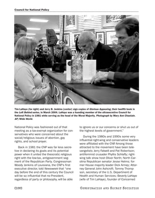 Council for National Policy




Tim LaHaye (far right) and Jerry B. Jenkins (center) sign copies of Glorious Appearing, their twelfth book in
the Left Behind series, in March 2004. LaHaye was a founding member of the ultrasecretive Council for
National Policy in 1981 while serving as the head of the Moral Majority. Photograph by Mary Ann Chastain.
AP/Wide World.


National Policy was fashioned out of that                 to ignore us or our concerns or shut us out of
meeting as a tax-exempt organization for con-             the highest levels of government.”
servatives who were concerned about the
social/religious issues of abortion, gay                      During the 1980s and 1990s some very
rights, and school prayer.                                influential right-wing and conservative leaders
                                                          were affiliated with the CNP Among those
                                                                                       .
   Back in 1981 the CNP was far less secre-               attracted to the movement have been tele-
tive in declaring its goals and its potential             vangelists Jerry Falwell and Pat Robertson;
power when it united the theocratic religious             antifeminist crusader Phyllis Schlafly; right-
right with the low-tax, antigovernment seg-               wing talk show host Oliver North; North Car-
ment of the Republican Party. Congressman                 olina Republican senator Jesse Helms; for-
Woody Jenkins of Louisiana, the CNP’s first               mer House majority leader Dick Armey; Attor-
executive director, told Newsweek that “one               ney General John Ashcroft; Tommy Thomp-
day before the end of this century the Council            son, secretary of the U.S. Department of
will be so influential that no President,                 Health and Human Services; Beverly LaHaye
regardless of party or philosophy, will be able           (wife of Tim LaHaye), founder of Concerned

[100]                                                      C O NS PI R AC I E S   AND   SECRET SOCIETIES
 