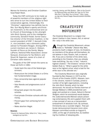 Creativity Movement

Women for America; and Christian Coalition               Leaming, Jeremy, and Rob Boston. “Who Is the Council
head Ralph Reed.                                            for National Policy and What Are They Up To? And
                                                            Why Don’t They Want You to Know?” http://www.
    Today the CNP continues to be made up                   au.org/site/News2?page=NewsArticle&id=6949&a
of powerful members of the religious right                  bbr=cs_.
who strive to turn the United States to their
conservative agenda. Interestingly, this
“Christian” organization has definite ties to
Rev. Sun Myung Moon’s openly anti-Christ-                          CREATIVITY
ian movement, to the controversial and cul-
tic Church of Scientology, to the ultraright                        MOVEMENT
John Birch Society, and to the intelligence
community. Donald P Hodel, former execu-
                      .                                  The Creativity Movement is a religion that
tive director of the Christian Coalition, is the         doesn’t believe in God, heaven, hell, or eternal
current president of CNP; T. Kenneth Cribb               life—only in the white race.
Jr., vice president, was a domestic policy
                                                                 lthough the Creativity Movement, whose
adviser to President Reagan. Among CNP’s
current members are James C. Dobson,                     A       motto is “RaHoWa” (Racial Holy War),
                                                         proclaims itself a religion of race, its Creators,
founder of Focus on the Family; Wayne
LaPierre, National Rifle Association; Grover             as members of the group call themselves, do
Norquist, Americans for Tax Reform; and                  not believe in God, heaven, hell, or eternal
Stuart W. Epperson, owner of a chain of                  life. If you are a member of the white race,
Christian radio stations.                                according to the Creators, then you already
                                                         have everything. You are, in fact, “nature’s
   The goals of the CNP remain the same as
                                                         highest creation.” The Creators’ version of the
those set forth in 1981:
                                                         Golden Rule is: “What is good for the white
   • Scale back the size of the federal gov-             race is the highest virtue; what is bad for the
     ernment.                                            white race is the ultimate sin.”
   • Restructure the United States in a Chris-              The Creativity Movement was originally
     tian fundamentalist image.                          founded by Ben Klassen in 1973 as the
   • Pass censorship laws against popular                Church of the Creator (COTC). Klassen, born
     culture.                                            in the Ukraine, reared in Canada, joined a
                                                         number of far-right organizations, including
   • Vote liberals and progressives out of               the John Birch Society, which he later
     office.                                             denounced. He served as Florida chairman of
   • Bring back prayer into the public                   George Wallace’s 1968 presidential cam-
     schools.                                            paign and worked on a book, Nature’s Eternal
                                                         Religion, which he envisioned would depose
   • Fund private Christian schools with tax
                                                         the Judeo-democratic-Marxist values poison-
     money.
                                                         ing contemporary life and supplant them with
   • Prevent gays from achieving full civil              a new concept of race as a transcendent
     rights.                                             embodiment of absolute truth. By contrast,
   • Make abortion illegal.                              Christianity was a suicidal religion. That par-
                                                         ticular denouncement became ironic when
Sources                                                  Klassen committed suicide on August 6,
“Council for National Policy: What It Is.” http://www.   1993, at the age of seventy-five, by swallow-
   seekgod.ca/cnp.htm.                                   ing four bottles of sleeping pills.

C O NS PI R AC I E S   AND   SECRET SOCIETIES                                                         [101]
 