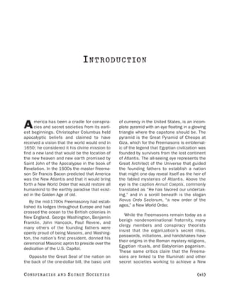 I N T RODUC T IO N




      merica has been a cradle for conspira-      of currency in the United States, is an incom-
A     cies and secret societies from its earli-
est beginnings. Christopher Columbus held
                                                  plete pyramid with an eye floating in a glowing
                                                  triangle where the capstone should be. The
apocalyptic beliefs and claimed to have           pyramid is the Great Pyramid of Cheops at
received a vision that the world would end in     Giza, which for the Freemasons is emblemat-
1650; he considered it his divine mission to      ic of the legend that Egyptian civilization was
find a new land that would be the location of     founded by survivors from the lost continent
the new heaven and new earth promised by          of Atlantis. The all-seeing eye represents the
Saint John of the Apocalypse in the book of       Great Architect of the Universe that guided
Revelation. In the 1600s the master Freema-       the founding fathers to establish a nation
son Sir Francis Bacon predicted that America      that might one day reveal itself as the heir of
was the New Atlantis and that it would bring      the fabled mysteries of Atlantis. Above the
forth a New World Order that would restore all    eye is the caption Annuit Coeptis, commonly
humankind to the earthly paradise that exist-     translated as “He has favored our undertak-
ed in the Golden Age of old.                      ing,” and in a scroll beneath is the slogan
   By the mid-1700s Freemasonry had estab-        Novus Ordo Seclorum, “a new order of the
lished its lodges throughout Europe and had       ages,” a New World Order.
crossed the ocean to the British colonies in
                                                     While the Freemasons remain today as a
New England. George Washington, Benjamin
                                                  benign nondenominational fraternity, many
Franklin, John Hancock, Paul Revere, and
                                                  clergy members and conspiracy theorists
many others of the founding fathers were
                                                  insist that the organization’s secret rites,
openly proud of being Masons, and Washing-
                                                  passwords, initiations, and handshakes have
ton, the nation’s first president, donned his
                                                  their origins in the Roman mystery religions,
ceremonial Masonic apron to preside over the
                                                  Egyptian rituals, and Babylonian paganism.
dedication of the U.S. Capitol.
                                                  These same critics claim that the Freema-
   Opposite the Great Seal of the nation on       sons are linked to the Illuminati and other
the back of the one-dollar bill, the basic unit   secret societies working to achieve a New

C O NS PI R AC I E S   AND   SECRET SOCIETIES                                               [xi]
 