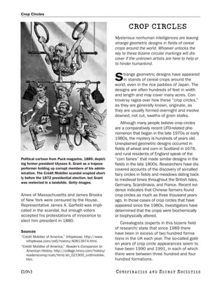 Crop Circles


                                                                CROP CIRCLES
                                                        Mysterious nonhuman intelligences are leaving
                                                        strange geometric designs in fields of cereal
                                                        crops around the world. Whoever unlocks the
                                                        key to these bizarre circular markings will dis-
                                                        cover if the unknown artists are here to help or
                                                        to hinder humankind.

                                                             trange geometric designs have appeared
                                                        S    in stands of cereal crops around the
                                                        world, even in the rice paddies of Japan. The
                                                        designs are often hundreds of feet in width
                                                        and length and may cover many acres. Con-
                                                        troversy rages over how these “crop circles,”
                                                        as they are generally known, originate, as
                                                        they are usually formed overnight and involve
                                                        downed, not cut, swaths of grain stalks.
                                                            Although many people believe crop circles
                                                        are a comparatively recent UFO-related phe-
                                                        nomenon that began in the late 1970s or early
                                                        1980s, the mystery is hundreds of years old.
                                                        Unexplained geometric designs occurred in
                                                        fields of wheat and corn in Scotland in 1678,
                                                        and rural residents of England speak of the
Political cartoon from Puck magazine, 1880, depict-     “corn fairies” that made similar designs in the
ing former president Ulysses S. Grant as a trapeze      fields in the late 1800s. Researchers have dis-
performer holding up corrupt members of his admin-      covered accounts of the discovery of so-called
istration. The Crédit Mobilier scandal erupted short-   fairy circles in fields and meadows dating back
ly before the 1872 presidential election, but Grant
                                                        to medieval times throughout the British Isles,
was reelected in a landslide. Getty Images.
                                                        Germany, Scandinavia, and France. Recent evi-
                                                        dence indicates that Chinese farmers found
Ames of Massachusetts and James Brooks                  crop circles as much as three thousand years
of New York were censured by the House.                 ago. In those cases of crop circles that have
Representative James A. Garfield was impli-             appeared since the 1980s, investigators have
cated in the scandal, but enough voters                 determined that the crops were biochemically
accepted his protestations of innocence to              or biophysically altered.
elect him president in 1880.
                                                           Cerealogists (experts in this bizarre field
                                                        of research) state that since 1989 there
Sources                                                 have been in excess of two hundred forma-
“Crédit Mobilier of America.” Infoplease. http://www.
                                                        tions in the UK each year. The so-called gold-
   infoplease.com/ce6/history/A0813974.html.
                                                        en years of crop circle appearances seem to
“Crédit Mobilier of America.” Reader’s Companion to
   American History. http://college.hmco.com/history/   have been 1990 and 1991, in each of which
   readerscomp/rcah/html/ah_021900_crditmobilie.        there were between three hundred and four
   htm.                                                 hundred formations.

[104]                                                   C O NS PI R AC I E S   AND   SECRET SOCIETIES
 