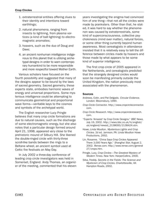 Crop Circles

  1. extraterrestrial entities offering clues to    years investigating the enigma had convinced
     their identity and intentions toward           him of one thing—that not all the circles were
     earthlings;                                    made by pranksters. Other than that, he stat-
  2. natural phenomena, ranging from                ed, it was hard to say whether the phenome-
     insects to lightning, from plasma vor-         non was caused by extraterrestrials, some
     tices (a kind of ball lightning) to electro-   kind of superconsciousness, collective psy-
     magnetic anomalies;                            chokinesis (mind over matter), natural forces,
                                                    or some other thing currently beyond human
  3. hoaxers, such as the duo of Doug and           awareness. Most cerealogists in attendance
     Dave;                                          insisted that it is relatively easy to tell the dif-
  4. an ancient nonhuman intelligence indige-       ference between circles made by hoaxers and
     nous to this planet that is utilizing arche-   those made by what appears to be some
     typal designs in order to warn contempo-       kind of superior intelligence.
     rary humankind to be more responsible             The first crop circle of 2005 appeared in
     and more respectful toward Mother Earth.       the Netherlands, and cerealogists predicted
   Various scholars have focused on the             that the strangely designed circles would
fourth possibility and suggested that many of       soon be manifesting primarily outside the
the designs appear to be bound by the laws          United Kingdom, the nation previously most
of sacred geometry. Sacred geometry, these          associated with the phenomenon.
experts state, embodies harmonic waves of
energy and universal proportions. Some mys-         Sources
terious intelligence could be attempting to         Andrews, Colin, and Pat Delgado. Circular Evidence.
communicate geometrical and proportional               London: Bloomsbury, 1990.
wave forms—veritable keys to the cosmos             Crop Circle Connector. http://www.cropcircleconnector.
and symbols of the archetypal world.                   com.
   The English researcher Lucy Pringle              Crop Circle Research. http://www.cropcircleresearch.
                                                       com.
believes that many crop circle formations are
due to natural causes, such as the discharge        “Experts ‘Amazed’ by Crop Circle Designs.” BBC News,
                                                       July 19, 2002. http://news.bbc.co.uk/hi/english/
of some electromagnetic energy, but she also           uk/england/newsid_2138000/2138424.stm.
notes that a particular design formed around
                                                    Howe, Linda Moulton. Mysterious Lights and Crop
April 21, 1998, appeared very close to the            Circles. 2d ed. Jamison, PA: Linda Moulton Howe
prehistoric mound of Silbury Hill. She likened        Productions, 2002.
the double-ringed circle with thirty-three          Lin, Rosanne. “China Says Crop Circles Appeared
scroll-like bands between the rings to a                There 3,000 Years Ago.” Shanghai Star, August 2,
Beltane wheel, an ancient symbol used at                2002. Rense.com. http://www.rense.com/general
Celtic fire festivals on May Day.                       27/crops.htm.
                                                    Pringle, Lucy. Crop Circles—The Greatest Mystery of
   In July 2002 a three-day conference of               Modern Times. New York: HarperCollins, 2000.
leading crop circle investigators was held in       Silva, Freddy. Secrets in the Fields: The Science and
Somerset, England. Andy Thomas, an organiz-             Mysticism of Crop Circles. Charlottesville, VA:
er of the meeting, commented that his eleven            Hampton Roads, 2002.




[106]                                               C O NS PI R AC I E S   AND   SECRET SOCIETIES
 