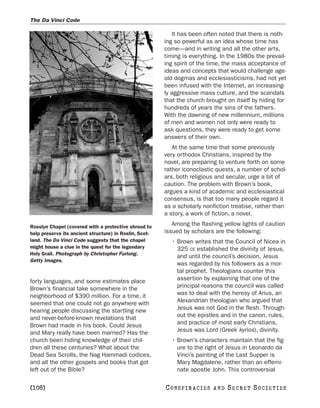 The Da Vinci Code

                                                           It has been often noted that there is noth-
                                                        ing so powerful as an idea whose time has
                                                        come—and in writing and all the other arts,
                                                        timing is everything. In the 1980s the prevail-
                                                        ing spirit of the time, the mass acceptance of
                                                        ideas and concepts that would challenge age-
                                                        old dogmas and ecclesiasticisms, had not yet
                                                        been infused with the Internet, an increasing-
                                                        ly aggressive mass culture, and the scandals
                                                        that the church brought on itself by hiding for
                                                        hundreds of years the sins of the fathers.
                                                        With the dawning of new millennium, millions
                                                        of men and women not only were ready to
                                                        ask questions, they were ready to get some
                                                        answers of their own.
                                                           At the same time that some previously
                                                        very orthodox Christians, inspired by the
                                                        novel, are preparing to venture forth on some
                                                        rather iconoclastic quests, a number of schol-
                                                        ars, both religious and secular, urge a bit of
                                                        caution. The problem with Brown’s book,
                                                        argues a kind of academic and ecclesiastical
                                                        consensus, is that too many people regard it
                                                        as a scholarly nonfiction treatise, rather than
                                                        a story, a work of fiction, a novel.

Rosslyn Chapel (covered with a protective shroud to
                                                           Among the flashing yellow lights of caution
help preserve its ancient structure) in Roslin, Scot-   issued by scholars are the following:
land. The Da Vinci Code suggests that the chapel          • Brown writes that the Council of Nicea in
might house a clue in the quest for the legendary           325 CE established the divinity of Jesus,
Holy Grail. Photograph by Christopher Furlong.
                                                            and until the council’s decision, Jesus
Getty Images.
                                                            was regarded by his followers as a mor-
                                                            tal prophet. Theologians counter this
forty languages, and some estimates place                   assertion by explaining that one of the
Brown’s financial take somewhere in the                     principal reasons the council was called
neighborhood of $390 million. For a time, it                was to deal with the heresy of Arius, an
seemed that one could not go anywhere with                  Alexandrian theologian who argued that
hearing people discussing the startling new                 Jesus was not God in the flesh. Through-
and never-before-known revelations that                     out the epistles and in the canon, rules,
Brown had made in his book. Could Jesus                     and practice of most early Christians,
and Mary really have been married? Has the                  Jesus was Lord (Greek kyrios), divinity.
church been hiding knowledge of their chil-               • Brown’s characters maintain that the fig-
dren all these centuries? What about the                    ure to the right of Jesus in Leonardo da
Dead Sea Scrolls, the Nag Hammadi codices,                  Vinci’s painting of the Last Supper is
and all the other gospels and books that got                Mary Magdalene, rather than an effemi-
left out of the Bible?                                      nate apostle John. This controversial

[108]                                                   C O NS PI R AC I E S   AND   SECRET SOCIETIES
 