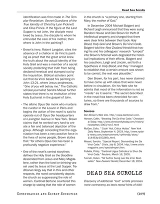 Dead Sea Scrolls

     identification was first made in The Tem-     in the church is “a primary one, starting from
     plar Revelation: Secret Guardians of the      Mary, the mother of God.”
     True Identity of Christ by Lynn Picknett         In December 2004 Michael Baigent and
     and Clive Prince. If the figure at the Last   Richard Leigh announced that they were suing
     Supper is not John, the disciple most         Random House and Dan Brown for theft of
     loved by Jesus, the disciple to whom he       intellectual property and charged that there
     entrusted the care of his mother, then        were clear links between their book Holy
     where is John in the painting?                Blood, Holy Grail and Brown’s Da Vinci Code.
                                                   Baigent told the New Zealand Herald that hav-
   • Brown’s hero, Robert Langdon, cites the
                                                   ing his and his colleagues’ research “lumped”
     absence of a chalice in da Vinci’s paint-
                                                   into Brown’s fictional work degraded the histor-
     ing as proof that the great artist knew
                                                   ical implications of their efforts. Baigent and
     the truth about the actual identity of the
                                                   his coauthors, Leigh and Lincoln, set forth a
     Holy Grail and was a member of a secret
                                                   hypothesis in Holy Blood, and they “managed
     society protecting that truth from being
                                                   to establish that a certain amount was shown
     declared heretical and stamped out by
                                                   to be correct; the rest was plausible.”
     the Inquisition. Biblical scholars point
     out that da Vinci based his painting on          Dan Brown, for his part, has never claimed
     John 13:21, where Jesus prophesies,           to have come up with ideas that were never
     “One of you will betray me.” The Catholic     before in circulation. On his Web site he
     scholar-journalist Sandra Miesel further      admits that most of the information is not as
     states that there is no institution of the    “inside” as it seems: “The secret described
     Holy Eucharist in the gospel of John.         in the novel has been chronicled for cen-
                                                   turies, so there are thousands of sources to
   • The albino Opus Dei monk who murders          draw from.”
     the curator in the Louvre in Paris and
     begins the action of the novel is said to     Sources
     operate out of Opus Dei headquarters          Dan Brown’s Web site. http://www.danbrown.com.
     on Lexington Avenue in New York. Brown        Hansen, Collin. “Breaking The Da Vinci Code.” Christiani-
     claims that he worked very hard to cre-          ty Today. http://www.christianitytoday.com/history/
                                                      newsletter/2003/nov7.html
     ate a fair and balanced depiction of the
                                                   McGee, Celia. “‘Code’ Hot, Critics Hotter.” New York
     group. Although conceding that the orga-         Daily News, September 4, 2003. http://www.nydai-
     nization has been a very positive force in       ly news.com/entertainment/v-pfriendly/story/
     the lives of some people, Brown states           114463p-103285c.html.
     that “for others Opus Dei has been a          Miesel, Sandra. “Special Report: Dismantling the Da
     profoundly negative experience.”                 Vinci Code.” Crisis, July 8, 2004. http://www.crisis-
                                                      magazine.com/specialreport.htm.
   • One of the novel’s central storylines         Pullella, Philip. “Cardinal Urges Catholics to Shun Da
     defines the Holy Grail as the bloodline          Vinci Code.” Reuters, March 16, 2005.
     descended from Jesus and Mary Magda-          Tunnah, Helen. “NZ Author Suing over Da Vinci Best-
                                                      seller.” New Zealand Herald, December 18, 2004.
     lene, rather than the bowl or drinking ves-
     sel used by Jesus at the Last Supper. Tra-
     ditional clergy say that in this and other
     respects, the novel consistently depicts        DEAD SEA SCROLLS
     the church as suppressing the role of
     women. Cardinal Bertone countered this        Discovery of additional “lost” scrolls promises
     charge by stating that the role of women      more controversy as texts reveal hints of bibli-

C O NS PI R AC I E S   AND   SECRET SOCIETIES                                                        [109]
 