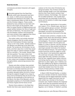 Dead Sea Scrolls

cal treasures and direct interaction with angels   Judaism at the time when Christianity was
and gods.                                          being formulated. One of these schools of
                                                   Jewish theology taught a far more apocalyptic
  nformation gained from the Dead Sea              doctrine than many Jewish scholars have
I Scrolls, which were discovered near Qum-
ran, Israel, in 1945 and are slowly being
                                                   wished to believe. Eschatology—the study of
                                                   the so-called endtimes—has usually been
translated and released to the public, may         associated with the teachings of early Chris-
have a revolutionary effect on both the Jewish     tianity and the beliefs of modern-day evangel-
and the Christian religions. These scrolls,        ical Christians.
believed by many scholars to have been writ-           After the Roman destruction of Jerusalem
ten by a sect known as the Essenes, refer          and Judea in 70 CE, Shanks says, only two of
often to a great Teacher of Righteousness and      the many splinter groups survived—Christian-
a great warfare between the Sons of Light and      ity and Rabbinic Judaism, which dropped its
the Sons of Darkness. The sect forms a defi-       apocalyptic remnants and developed the
nite link between Judaism and Christianity,        major Jewish doctrines that exist to this day.
and many scholars have suggested that Jesus
was a member of the Qumran group.                     Shanks’s book contains a chapter on the
                                                   Copper Scroll, which was discovered in March
   The author, editor, and scholar Herschel
                                                   1952 by a team of Jordanian and French
Shanks disagrees that the scrolls contain
                                                   archaeologists. The ancient, engraved copper
data that foreshadows Christian teaching.
                                                   sheet had been broken into two parts and
“Jesus is not in the scrolls,” Shanks writes in
                                                   hidden in a cave in Qumran, and the contents
The Mystery and Meaning of the Dead Sea
                                                   translated thus far have puzzled scholars by
Scrolls. The scrolls are not Christian, he con-
                                                   seeming to provide hints about the location
tends, and their value lies in what they reveal
                                                   of buried biblical treasure. The examining sci-
about the state of Judaism between roughly
                                                   entists found the scroll too fragile to unroll,
250 BCE and 68 CE. The scrolls, Shanks says,
                                                   so they sliced it into twenty-three segments.
call into question “the naive notion that
                                                   The scroll was not quite a foot wide and
Jesus’ Jewishness was accidental or inciden-
                                                   about eight feet long. Scholars concluded
tal and the belief that his message was whol-
                                                   that the text, engraved down twelve columns
ly new, unique and unrelated to anything that
                                                   and listing sixty-four caches of treasure from
had gone before, astonishing everyone who
                                                   gold bars to silver ingots, was in Hebrew, but
heard it.”
                                                   they were baffled by the figures of twenty-five
   Shanks and other scholars have pointed          tons of gold and sixty-five tons of silver, which
out that the concepts of what would come to        would have totaled more than the entire
be known as Christian doctrines are to be          amount of those precious metals mined
found in Jewish mystical trends that were in       worldwide at the time of the engraving.
circulation decades before the birth of Jesus.
                                                      In March 2002 Ronald Feather, a metallur-
Among the subjects thought to be unique to
                                                   gist and a member of both the Jewish Histori-
Jesus and to Christianity that are found in the
                                                   cal Society and the Egypt Exploration Society,
scrolls are the beatitudes of the Sermon on
                                                   argued that the copper document had not
the Mount, the idea of the Messiah, and the
                                                   been written by a member of the Essene
apocalyptic prophecy of a final battle between
                                                   monastic sect. Feather believes the engraved
the forces of good and the forces of evil.
                                                   scroll, which lists the proverbial treasures of
  Shanks finds evidence in the Dead Sea            Solomon buried in the Holy Land, is written in
Scrolls that there were several factions of        Egyptian, not in Hebrew. In Feather’s carefully

[110]                                              C O NS PI R AC I E S   AND   SECRET SOCIETIES
 