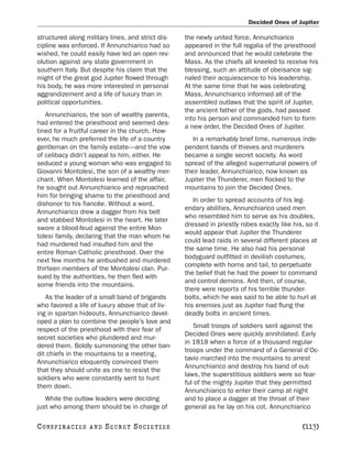 Decided Ones of Jupiter

structured along military lines, and strict dis-   the newly united force, Annunchiarico
cipline was enforced. If Annunchiarico had so      appeared in the full regalia of the priesthood
wished, he could easily have led an open rev-      and announced that he would celebrate the
olution against any state government in            Mass. As the chiefs all kneeled to receive his
southern Italy. But despite his claim that the     blessing, such an attitude of obeisance sig-
might of the great god Jupiter flowed through      naled their acquiescence to his leadership.
his body, he was more interested in personal       At the same time that he was celebrating
aggrandizement and a life of luxury than in        Mass, Annunchiarico informed all of the
political opportunities.                           assembled outlaws that the spirit of Jupiter,
                                                   the ancient father of the gods, had passed
   Annunchiarico, the son of wealthy parents,
                                                   into his person and commanded him to form
had entered the priesthood and seemed des-
                                                   a new order, the Decided Ones of Jupiter.
tined for a fruitful career in the church. How-
ever, he much preferred the life of a country         In a remarkably brief time, numerous inde-
gentleman on the family estate—and the vow         pendent bands of thieves and murderers
of celibacy didn’t appeal to him, either. He       became a single secret society. As word
seduced a young woman who was engaged to           spread of the alleged supernatural powers of
Giovanni Montolesi, the son of a wealthy mer-      their leader, Annunchiarico, now known as
chant. When Montolesi learned of the affair,       Jupiter the Thunderer, men flocked to the
he sought out Annunchiarico and reproached         mountains to join the Decided Ones.
him for bringing shame to the priesthood and
                                                      In order to spread accounts of his leg-
dishonor to his fiancée. Without a word,
                                                   endary abilities, Annunchiarico used men
Annunchiarico drew a dagger from his belt
                                                   who resembled him to serve as his doubles,
and stabbed Montolesi in the heart. He later
                                                   dressed in priestly robes exactly like his, so it
swore a blood-feud against the entire Mon-
                                                   would appear that Jupiter the Thunderer
tolesi family, declaring that the man whom he
                                                   could lead raids in several different places at
had murdered had insulted him and the
                                                   the same time. He also had his personal
entire Roman Catholic priesthood. Over the
                                                   bodyguard outfitted in devilish costumes,
next few months he ambushed and murdered
                                                   complete with horns and tail, to perpetuate
thirteen members of the Montolesi clan. Pur-
                                                   the belief that he had the power to command
sued by the authorities, he then fled with
                                                   and control demons. And then, of course,
some friends into the mountains.
                                                   there were reports of his terrible thunder-
   As the leader of a small band of brigands       bolts, which he was said to be able to hurl at
who favored a life of luxury above that of liv-    his enemies just as Jupiter had flung the
ing in spartan hideouts, Annunchiarico devel-      deadly bolts in ancient times.
oped a plan to combine the people’s love and
                                                      Small troops of soldiers sent against the
respect of the priesthood with their fear of
                                                   Decided Ones were quickly annihilated. Early
secret societies who plundered and mur-
                                                   in 1818 when a force of a thousand regular
dered them. Boldly summoning the other ban-
                                                   troops under the command of a General d’Oc-
dit chiefs in the mountains to a meeting,
                                                   tavio marched into the mountains to arrest
Annunchiarico eloquently convinced them
                                                   Annunchiarico and destroy his band of out-
that they should unite as one to resist the
                                                   laws, the superstitious soldiers were so fear-
soldiers who were constantly sent to hunt
                                                   ful of the mighty Jupiter that they permitted
them down.
                                                   Annunchiarico to enter their camp at night
   While the outlaw leaders were deciding          and to place a dagger at the throat of their
just who among them should be in charge of         general as he lay on his cot. Annunchiarico

C O NS PI R AC I E S   AND   SECRET SOCIETIES                                                 [113]
 