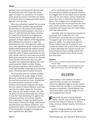 Deists

decreed mercy but warned the general and              As he was being led to the firing squad,
the thousand men that if they ever dared           Annunchiarico’s boastful arrogance returned.
again to violate his mountains, his thunder-       He bragged that he had killed sixty or seventy
bolts would be certain to kill them all. Gener-    men with his own hands, and he mocked the
al d’Octavio and his troops were gone at first     priest who came to administer the last rites.
light the next morning.                            Many of the villagers who had gathered on
   When the authorities realized that any army     the day of execution murmured that the Thun-
conscripted from southern Italy would hold         derer would call down one of Jupiter’s light-
Annunchiarico in the same kind of supersti-        ning bolts and escape from the mercenaries
tious awe as the local populace, they hired a      who had captured him.
force of 1,200 German and Swiss mercenar-             Incredibly, after the twenty-one-member fir-
ies under the command of an Englishman,            ing squad shot a volley into him, Ciro
General Church. Strangely enough, the very         Annunchiarico remained alive and somehow
approach of these veterans of the Napoleonic       managed to get to his knees to begin a
Wars affected Annunchiarico in ways that           prayer to Jupiter. The astonished General
astonished his men. Their god was visibly ner-     Church ordered that the Thunderer’s own
vous, even frightened, by the movement of the      musket be loaded with a silver bullet and that
battle-hardened professional soldiers toward       a soldier discharge the weapon directly into
the mountains. Suddenly the person who har-        Annunchiarico’s head, making certain that
bored the spirit of Jupiter seemed like an ordi-   the legendary leader of the secret society
nary mortal—and not a very brave one at that.      was truly dead.
When word reached the camps of the Decided
Ones that the mercenaries were very well-          Sources
equipped and experienced fighting men, thou-       Daraul, Arkon. A History of Secret Societies. New York,
sands deserted. Within a matter of days,              Pocket, 1969.
Annunchiarico had only a few hundred of his        Heckethorn, Charles William. Secret Societies of All
                                                      Ages and Countries. Kila, MT: Kessinger, 1997.
most loyal disciples remaining out of what had
been a fearsome band of twenty thousand.
   Annunchiarico and his remnant of follow-
ers retreated to the small village of Santa                          DEISTS
Marzano, choosing this location because of
the wall that encircled the town. Hoping that      Deists believe in the existence of a God, a
the local populace would join in their             supreme being, but deny the revelations
defense, Annunchiarico prepared for siege.         claimed by organized religions and are content
But the citizens of Santa Marzano could also       to follow what they maintain is a commonsense
see that the mighty Jupiter the Thunderer          approach to spirituality. A Deist believes that
was, after all, just another bandit, and noth-     nature and reason reveal the design of a cre-
ing about his person persuaded any of them         ator throughout the universe.
to risk their lives defending him against the
                                                        requently accused of being atheists,
professional Swiss and German soldiers.
After a few days of siege, General Church’s        F    Deists counter such criticism by pointing
                                                   out that they believe in God as an eternal
mercenaries entered the village, killed those
Decided Ones who offered resistance, and           entity, whereas atheism teaches that there is
arrested the others. Annunchiarico and three       no God.
of his lieutenants managed to escape but              Another charge leveled by conventional
were captured four days later.                     religionists is that Deism is a cult. Deists

[114]                                              C O NS PI R AC I E S   AND   SECRET SOCIETIES
 