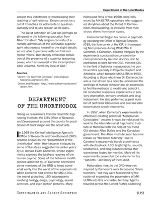 Department of the Unorthodox

answer this indictment by emphasizing their           Hollywood films of the 1950s were influ-
teaching of self-reliance. Deism cannot be a          enced by MK-ULTRA operatives who suggest-
cult if it teaches its adherents to question          ed storylines about the threat of Commu-
authority and to use reason at all costs.             nism, brainwashing, or invasion from mon-
   The Deist definition of God can perhaps be         strous aliens from outer space.
glimpsed in the following quotation from                  Cameron had begun his career in psycholo-
Albert Einstein: “My religion consists of a           gy assisting the Office of Special Services
humble admiration of the illimitable superior         (OSS, the forerunner of the CIA) in interrogat-
spirit who reveals himself in the slight details      ing Nazi prisoners during World War II.
we are able to perceive with our frail and            Cameron, a Canadian, became intrigued by the
feeble minds. That deeply emotional convic-           experiments conducted on concentration
tion of the presence of a superior reasoning          camp prisoners by German doctors, and he
power, which is revealed in the incomprehen-          contracted to work for the OSS, then the CIA,
sible universe, forms my idea of God.”                in the field of behavior manipulation. He con-
                                                      tinued this specialty in Projects Bluebird and
Sources                                               Artichoke, which became MK-ULTRA in 1953.
“Deism: The God That Got Away.” www.religious         According to those who knew Dr. Cameron, he
   tolerance.org/deism.htm.
                                                      was a man driven by a need to understand the
“Deism and Reason.” http://www.sullivan-county.com/   workings of human behavior and an obsession
   deism.htm.
                                                      to find the methods to modify and control it.
                                                      He conducted numerous experiments in sen-
                                                      sory deprivation, sensory overload, and drug
    DEPARTMENT                                        inducement. He also performed a great num-
                                                      ber of prefrontal lobotomies and oversaw elec-
OF THE UNORTHODOX                                     troconvulsive shock treatments.
                                                         In 1957, when Cameron’s experiments in
Posing as researchers from the Scientific Engi-
                                                      effectively creating potential “Manchurian
neering Institute, the CIA’s Office of Research
                                                      Candidates” became known, he relocated his
and Development scoured the country for practi-
                                                      work to the Allen Memorial Psychiatric Insti-
tioners of black magic and the occult arts.
                                                      tute in Montreal with the help of his friend
                                                      CIA director Allen Dulles and the Canadian
  n 1969 the Central Intelligence Agency’s
I Office of Research and Development (ORD)
became known as the “Department of the
                                                      government. The Allen Institute soon became
                                                      known as “the brain butchery” due to
                                                      Cameron’s excessively harsh experiments
Unorthodox” when they became intrigued by
                                                      with electroshock, LSD, bright lights, sounds,
some of the ideas suggested in earlier years
                                                      lobotomies, and drug-induced comas that
by Dr. Donald Ewen Cameron, whose experi-
                                                      sometimes lasted for months. Many of his
ments explored the farthest reaches of the
                                                      experiments proved far too extreme for his
human psyche. Some of the behavior modifi-
                                                      “patients,” and many of them died.
cations achieved by Dr. Cameron seemed to
some members of the ORD to tread some-                   Fortunately, most in the ORD were not
what warily into the world of the supernatural.       inspired by Cameron’s work to become “brain
When Cameron had worked for MK-ULTRA,                 butchers,” but they were fascinated by the
the secret group had 150 subprograms                  notion of expanding the parameters of MK-
involving biology, drugs, psychology, sexual          ULTRA into this uncharted territory. Agents
activities, and even motion pictures. Many            traveled across the United States searching

C O NS PI R AC I E S   AND   SECRET SOCIETIES                                                  [115]
 
