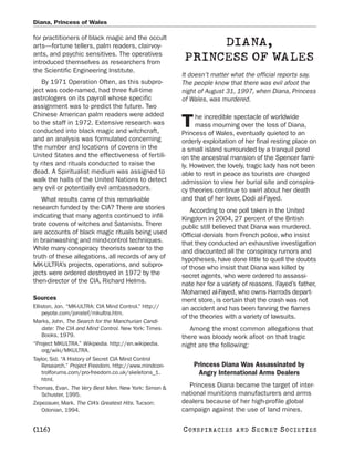 Diana, Princess of Wales

for practitioners of black magic and the occult
arts—fortune tellers, palm readers, clairvoy-                DIANA,
ants, and psychic sensitives. The operatives
introduced themselves as researchers from
                                                        PRINCESS OF WALES
the Scientific Engineering Institute.
                                                       It doesn’t matter what the official reports say.
    By 1971 Operation Often, as this subpro-           The people know that there was evil afoot the
ject was code-named, had three full-time               night of August 31, 1997, when Diana, Princess
astrologers on its payroll whose specific              of Wales, was murdered.
assignment was to predict the future. Two
Chinese American palm readers were added                    he incredible spectacle of worldwide
to the staff in 1972. Extensive research was
conducted into black magic and witchcraft,
                                                       T    mass mourning over the loss of Diana,
                                                       Princess of Wales, eventually quieted to an
and an analysis was formulated concerning              orderly exploitation of her final resting place on
the number and locations of covens in the              a small island surrounded by a tranquil pond
United States and the effectiveness of fertili-        on the ancestral mansion of the Spencer fami-
ty rites and rituals conducted to raise the            ly. However, the lovely, tragic lady has not been
dead. A Spiritualist medium was assigned to            able to rest in peace as tourists are charged
walk the halls of the United Nations to detect         admission to view her burial site and conspira-
any evil or potentially evil ambassadors.              cy theories continue to swirl about her death
   What results came of this remarkable                and that of her lover, Dodi al-Fayed.
research funded by the CIA? There are stories             According to one poll taken in the United
indicating that many agents continued to infil-        Kingdom in 2004, 27 percent of the British
trate covens of witches and Satanists. There           public still believed that Diana was murdered.
are accounts of black magic rituals being used         Official denials from French police, who insist
in brainwashing and mind-control techniques.           that they conducted an exhaustive investigation
While many conspiracy theorists swear to the           and discounted all the conspiracy rumors and
truth of these allegations, all records of any of      hypotheses, have done little to quell the doubts
MK-ULTRA’s projects, operations, and subpro-           of those who insist that Diana was killed by
jects were ordered destroyed in 1972 by the            secret agents, who were ordered to assassi-
then-director of the CIA, Richard Helms.               nate her for a variety of reasons. Fayed’s father,
                                                       Mohamed al-Fayed, who owns Harrods depart-
Sources                                                ment store, is certain that the crash was not
Elliston, Jon. “MK-ULTRA: CIA Mind Control.” http://   an accident and has been fanning the flames
    peyote.com/jonstef/mkultra.htm.
                                                       of the theories with a variety of lawsuits.
Marks, John. The Search for the Manchurian Candi-
    date: The CIA and Mind Control. New York: Times       Among the most common allegations that
    Books, 1979.                                       there was bloody work afoot on that tragic
“Project MKULTRA.” Wikipedia. http://en.wikipedia.     night are the following:
    org/wiki/MKULTRA.
Taylor, Sid. “A History of Secret CIA Mind Control
    Research.” Project Freedom. http://www.mindcon-        Princess Diana Was Assassinated by
    trolforums.com/pro-freedom.co.uk/skeletons_1.           Angry International Arms Dealers
    html.
Thomas, Evan. The Very Best Men. New York: Simon &       Princess Diana became the target of inter-
    Schuster, 1995.                                    national munitions manufacturers and arms
Zepezauer, Mark. The CIA’s Greatest Hits. Tucson:      dealers because of her high-profile global
    Odonian, 1994.                                     campaign against the use of land mines.

[116]                                                  C O NS PI R AC I E S   AND   SECRET SOCIETIES
 