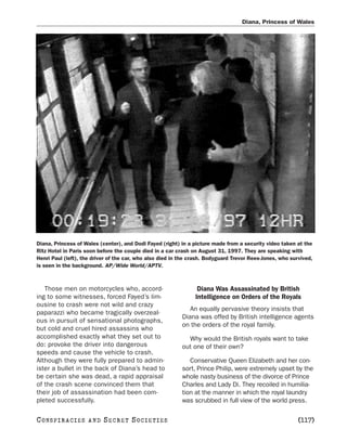 Diana, Princess of Wales




Diana, Princess of Wales (center), and Dodi Fayed (right) in a picture made from a security video taken at the
Ritz Hotel in Paris soon before the couple died in a car crash on August 31, 1997. They are speaking with
Henri Paul (left), the driver of the car, who also died in the crash. Bodyguard Trevor Rees-Jones, who survived,
is seen in the background. AP/Wide World/APTV.



   Those men on motorcycles who, accord-                         Diana Was Assassinated by British
ing to some witnesses, forced Fayed’s lim-                      Intelligence on Orders of the Royals
ousine to crash were not wild and crazy
                                                              An equally pervasive theory insists that
paparazzi who became tragically overzeal-
                                                           Diana was offed by British intelligence agents
ous in pursuit of sensational photographs,
                                                           on the orders of the royal family.
but cold and cruel hired assassins who
accomplished exactly what they set out to                    Why would the British royals want to take
do: provoke the driver into dangerous                      out one of their own?
speeds and cause the vehicle to crash.
Although they were fully prepared to admin-                   Conservative Queen Elizabeth and her con-
ister a bullet in the back of Diana’s head to              sort, Prince Philip, were extremely upset by the
be certain she was dead, a rapid appraisal                 whole nasty business of the divorce of Prince
of the crash scene convinced them that                     Charles and Lady Di. They recoiled in humilia-
their job of assassination had been com-                   tion at the manner in which the royal laundry
pleted successfully.                                       was scrubbed in full view of the world press.

C O NS PI R AC I E S   AND   SECRET SOCIETIES                                                             [117]
 