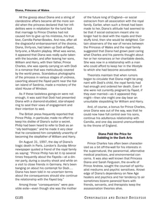 Diana, Princess of Wales

    All the gossip about Diana and a string of     of the future king of England—or social
clandestine affairs became all the more sor-       ostracism from all association with the royal
did when the princess declared that her infi-      family. Earlier, when such a threat had been
delities were in retaliation for the lurid fact    made to her, Diana’s attitude had seemed to
that marriage to Prince Charles had not            be that if social ostracism meant she no
caused him to give up his mistress, his true       longer had to deal with the royals and their
love, Camilla Parker-Bowles. And now, after all    stuffy kind, then she would be delighted. Cer-
the disgraceful embarrassment of the divorce,      tain observers of the war of nerves between
Diana, thirty-six, had taken up Dodi al-Fayed,     the Princess of Wales and the royal family
forty-one, a Muslim playboy. What was worse,       suggested that Diana had grown past caring
it appeared that Diana was really quite taken      what Charles and his parents thought about
with the bounder, and after leaving her sons,      her or her romances or her charitable deeds.
William and Harry, with their father, Prince       She was now in a relationship with a man
Charles, she was openly carrying on with Dodi      who could afford to keep her in the lifestyle
in a romance that was meticulously covered         to which she had become accustomed.
by the world press. Scandalous photographs
                                                      Theorists maintain that when rumors
of the princess in various stages of undress,
                                                   began to circulate that Diana might be preg-
cavorting aboard the Fayed yacht near the Ital-
                                                   nant with Dodi’s child, the royal family had
ian island of Sardinia, made a mockery of the
                                                   had enough and ordered her death. Even if
staid House of Windsor.
                                                   she were not currently pregnant by Fayed, if
   As if these tasteless goings-on were not        they ever married—as it appeared they
enough, it was said that Dodi had presented        might—then she might one day bear an
Diana with a diamond-studded, star-shaped          unsuitable stepsibling for William and Harry.
ring to seal their vows of engagement and
                                                      And, of course, a bonus for Prince Charles,
their intention to wed.
                                                   once Diana was out of the way, was that he
   The British press frequently reported that      could now have full control over his sons,
Prince Philip, in particular, made no effort to    continue his adulterous relationship with
keep his dislike of Diana’s suitor a secret.       Camilla, and one day ascend unencumbered
Philip had been heard to refer to Dodi as an       to the throne of England.
“oily bed-hopper,” and he made it very clear
that he considered him completely unworthy of                  Diana Paid the Price for
becoming the stepfather of William and Harry.                 Dabbling in the Dark Arts
   On August 31, 1997, the day of Diana’s              Prince Charles has often been character-
tragic death in Paris, London’s Sunday Mirror      ized as a bit off-the-wall for his interests in
newspaper quoted a friend of the royal family      the supernatural, the paranormal, alternative
as saying: “Prince Philip has let it rip several   medical practices, and environmental con-
times frequently about the Fayeds—at a din-        cerns. It was also well known that Princess
ner party, during a country shoot and while on     Diana and Sarah Ferguson, the ex-wife of
a visit to close friends in Germany. He’s been     Prince Andrew, sought the counsel of spiritu-
banging on about his contempt for Dodi.…           alist mediums and psychic sensitives. Knowl-
Diana has been told in no uncertain terms          edge of Diana’s dependency on New Age
about the consequences should she continue         healers and psychics and her tendency to air
the relationship with the Fayed boy.”              sometimes bizarre paranoid fears with
   Among those “consequences” were pos-            friends, servants, and therapists keep the
sible exile—even though she was the mother         assassination theories alive.

[118]                                              C O NS PI R AC I E S   AND   SECRET SOCIETIES
 