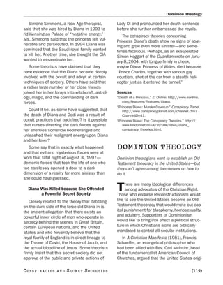 Dominion Theology

   Simone Simmons, a New Age therapist,             Lady Di and pronounced her death sentence
said that she was hired by Diana in 1993 to         before she further embarrassed the royals.
rid Kensington Palace of “negative energy.”            The conspiracy theories concerning
Ms. Simmons said that the princess felt vul-        Princess Diana’s death show no signs of abat-
nerable and persecuted. In 1994 Diana was           ing and grow even more sinister—and some-
convinced that the Saudi royal family wanted        times facetious. Perhaps, as an exasperated
to kill her. Another time, she thought the CIA      Simon Hoggart of the Guardian wrote on Janu-
wanted to assassinate her.                          ary 8, 2004, with tongue firmly in cheek,
   Some theorists have claimed that they            maybe Diana, Princess of Wales, died because
have evidence that the Diana became deeply          “Prince Charles, together with various gay
involved with the occult and adept at certain       courtiers, shot at the car from a stealth heli-
techniques of sorcery. Others have said that        copter just as it entered the tunnel.”
a rather large number of her close friends
joined her in her forays into witchcraft, astrol-   Sources
ogy, magic, and the commanding of dark              “Death of a Princess.” E! Online. http://www.eonline.
forces.                                                com/Features/Features/Diana.
                                                    “Princess Diana: Murder Coverup.” Conspiracy Planet.
   Could it be, as some have suggested, that           http://www.conspiracyplanet.com/channel.cfm?
the death of Diana and Dodi was a result of            ChannelID=41.
occult practices that backfired? Is it possible     “Princess Diana: The Conspiracy Theories.” http://
that curses directing the dark forces against          www.londonnet.co.uk/In/talk/news/diana_
her enemies somehow boomeranged and                    conspiracy_theories.html.
unleashed their malignant energy upon Diana
and her lover?
   Some say that is exactly what happened           DOMINION THEOLOGY
and that evil and mysterious forces were at
work that fatal night of August 3l, 1997—           Dominion theologians want to establish an Old
demonic forces that took the life of one who        Testament theocracy in the United States—but
too carelessly opened a door to a dark              they can’t agree among themselves on how to
dimension of a reality far more sinister than       do it.
she could have guessed.
                                                         here are many ideological differences
   Diana Was Killed because She Offended
         a Powerful Secret Society
                                                    T    among advocates of the Christian Right.
                                                    Those who endorse Reconstructionism would
   Closely related to the theory that dabbling      like to see the United States become an Old
on the dark side of the force did Diana in is       Testament theocracy that would mete out cap-
the ancient allegation that there exists an         ital punishment for blasphemy, homosexuality,
powerful inner circle of men who operate in         and adultery. Supporters of Dominionism
secrecy behind the scenes in Great Britain,         would like to bring into effect a political struc-
certain European nations, and the United            ture in which Christians alone are biblically
States and who fervently believe that the           mandated to control all secular institutions.
royal family of England is in direct lineage to        In A Christian Manifesto (1981), Francis
the Throne of David, the House of Jacob, and        Schaeffer, an evangelical philosopher who
the actual bloodline of Jesus. Some theorists       had been allied with Rev. Carl McIntire, head
firmly insist that this secret society did not      of the fundamentalist American Council of
approve of the public and private actions of        Churches, argued that the United States origi-

C O NS PI R AC I E S   AND   SECRET SOCIETIES                                                      [119]
 