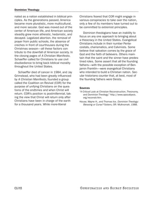 Dominion Theology

nated as a nation established in biblical prin-   Christians feared that COR might engage in
ciples. As the generations passed, America        various conspiracies to take over the nation,
became more pluralistic, more multicultural,      only a few of its members have turned out to
and more secular. God was moved out of the        be committed to extremist principles.
center of American life, and American society
                                                     Dominion theologians have an inability to
steadily grew more atheistic, hedonistic, and
                                                  focus on any one approach to bringing about
decayed. Legalized abortion, the removal of
                                                  a theocracy in the United States. Evangelical
prayer from public schools, the absence of
                                                  Christians include in their number Pente-
creches in front of courthouses during the
                                                  costals, charismatics, and Calvinists. Some
Christmas season—all these factors con-
                                                  believe that salvation comes by the grace of
tribute to the downfall of American society. In
                                                  God and the faith of believers. Others main-
the closing pages of A Christian Manifesto,
                                                  tain that the saint and the sinner have predes-
Schaeffer called for Christians to use civil
                                                  tined roles. Some assert that all the founding
disobedience to bring back biblical morality
                                                  fathers—with the possible exception of Ben-
throughout the United States.
                                                  jamin Franklin—were evangelical Christians
   Schaeffer died of cancer in 1984, and Jay      who intended to build a Christian nation. Sec-
Grimstead, who had been greatly influenced        ular historians counter that, at best, most of
by A Christian Manifesto, founded a group         the founding fathers were Deists.
called the Coalition on Revival (COR) for the
purpose of unifying Christians on the ques-       Sources
tions of the endtimes and when Christ will        “A Critical Look at Christian Reconstruction, Theonomy,
return. COR’s position is postmillennial, tak-       and Dominion Theology.” http://www.apocalipsis.
ing the view that Christ will return only after      org/reconstr.htm.
Christians have been in charge of the earth       House, Wayne H., and Thomas Ice. Dominion Theology:
for a thousand years. While more-liberal            Blessing or Curse? Sisters, OR: Multnomah, 1988.




[120]                                             C O NS PI R AC I E S   AND   SECRET SOCIETIES
 