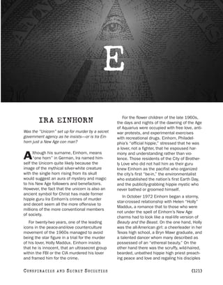 E
                                                      For the flower children of the late 1960s,
         IRA EINHORN                              the days and nights of the dawning of the Age
                                                  of Aquarius were occupied with free love, anti-
Was the “Unicorn” set up for murder by a secret   war protests, and experimental exercises
government agency as he insists—or is Ira Ein-    with recreational drugs. Einhorn, Philadel-
horn just a New Age con man?                      phia’s “official hippie,” stressed that he was
                                                  a lover, not a fighter, that he espoused har-
      lthough his surname, Einhorn, means
A     “one horn” in German, Ira named him-
self the Unicorn quite likely because the
                                                  mony and understanding rather than vio-
                                                  lence. Those residents of the City of Brother-
                                                  ly Love who did not hail him as their guru
image of the mythical silver-white creature       knew Einhorn as the pacifist who organized
with the single horn rising from its skull        the city’s first “be-in,” the environmentalist
would suggest an aura of mystery and magic        who established the nation’s first Earth Day,
to his New Age followers and benefactors.         and the publicity-grabbing hippie mystic who
However, the fact that the unicorn is also an     never bathed or groomed himself.
ancient symbol for Christ has made former
                                                     In October 1972 Einhorn began a stormy,
hippie guru Ira Einhorn’s crimes of murder
                                                  star-crossed relationship with Helen “Holly”
and deceit seem all the more offensive to
                                                  Maddux, a romance that to those who were
millions of the more conventional members
                                                  not under the spell of Einhorn’s New Age
of society.
                                                  charms had to look like a real-life version of
   For twenty-two years, one of the leading       Beauty and the Beast. On the one hand, Holly
icons in the peace-and-love counterculture        was the all-American girl: a cheerleader in her
movement of the 1960s managed to avoid            Texas high school, a Bryn Mawr graduate, and
being the star figure in a trial for the murder   a talented dancer whom many described as
of his lover, Holly Maddux. Einhorn insists       possessed of an “ethereal beauty.” On the
that he is innocent, that an ultrasecret group    other hand there was the scruffy, wild-haired,
within the FBI or the CIA murdered his lover      bearded, unbathed hippie high priest preach-
and framed him for the crime.                     ing peace and love and regaling his disciples

C O NS PI R AC I E S   AND   SECRET SOCIETIES                                              [121]
 