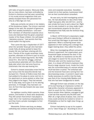 Ira Einhorn

with tales of psychic powers. Obviously Holly,      cians and corporate executives. Socialites
like so many others, had been enthralled by         invited him to their parties; businesses hired
Einhorn’s charisma and had seen something           him as their counterculture consultant.
in his musky animal magnetism that com-
                                                       He was sorry, he told investigating authori-
pletely escaped those who perceived him
                                                    ties. He had absolutely no idea where Holly
only as a New Age con man.
                                                    might have gone after she left him—and he
    Holly was certainly not alone in her idolatry   was simply too busy to worry about her. Right
of the boisterous hippie. The Unicorn seemed        now he was involved in so many really impor-
always to live well, the recipient of generous      tant humanitarian projects for the city of
gifts from wealthy benefactors—and even             Philadelphia that Holly was the farthest thing
from members of influential corporate struc-        from his mind.
tures who believed that the great unwashed
                                                       In March 1979 Einhorn’s downstairs neigh-
master of the flower children, the self-styled
                                                    bors were finding it difficult to tolerate the
“planetary enzyme,” had secrets that they
                                                    foul smell that had begun to permeate their
could exploit into big bucks.
                                                    apartment. When a sickening brown stain
   Then came the day in September of 1977           appeared on their ceiling and a strange fluid
when the sensible Texas girl who had been           began leaking down, they called the police.
inside Holly all along wanted to leave the
                                                       When the investigating officers arrived at
chaotic life she had been sharing with Ein-
                                                    Einhorn’s apartment, the unperturbed, quin-
horn. Friends of the couple remember noisy
                                                    tessential hippie answered the door in the
quarrels, attempts on Einhorn’s part to recon-
                                                    nude. He offered no resistance as the offi-
cile, and more heated arguments. But Holly
                                                    cers began to search for the source of the
stood firm. She told the shaggy, unkempt
                                                    offensive odor and the mysterious brown
counterculture potentate with the offensive
                                                    stain. In a closet off Einhorn’s bedroom they
body odor whom she had once found so
                                                    found a large steamer trunk. Inside the trunk
charismatic that she was leaving him.
                                                    was the mummified body of a woman whose
   Einhorn’s closest associates knew that he        skull had been crushed. The wretched odor
was furious that the beautiful blonde had           and the brownish fluid were coming from her
dumped him. Friends of Holly’s knew that she        decomposing corpse. A coroner’s report was
had yielded to his pleas to come visit him in       hardly necessary to confirm that the body
his apartment on some pretext or other that         was that of the missing Holly Maddux and
they judged to be bogus. They had warned            that she had been bludgeoned to death.
her to stay away, not to give in to his alluring
                                                       Although Einhorn was arrested, on the day
promises. In hindsight, they had been cor-
                                                    of his bail hearing an impressive number of
rect, for from that day forward she was never
                                                    high-profile character witnesses appeared in
seen again.
                                                    court to vouch for him. Einhorn’s attorney,
   For eighteen months Holly’s parents, three       future senator Arlen Specter, managed to get
sisters, and brother in Texas were desperate.       a bail set that required only $4,000 cash.
They felt certain that Einhorn had played a         After all, a high priest of peace, love, and har-
major role in her mysterious disappearance,         mony could certainly be trusted to remain in
and they hired a private investigator to find       Philadelphia so that he might clear things up
out the truth.                                      at his trial.
   Meanwhile, Einhorn was busy, as always,             Einhorn had plenty to say to his support-
cultivating new contacts among the local politi-    ers to “clear things up”: According to one of

[122]                                               C O NS PI R AC I E S   AND   SECRET SOCIETIES
 
