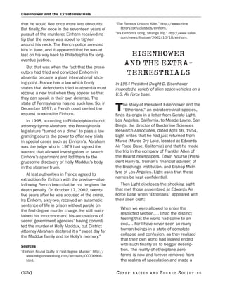 Eisenhower and the Extraterrestrials

that he would flee once more into obscurity.             “The Famous Unicorn Killer.” http://www.crime
But finally, for once in the seventeen years of              library.com/classics/einhorn.
pursuit of the murderer, Einhorn received no             “Ira Einhorn’s Long, Strange Trip.” http://www.salon.
                                                             com/news/feature/2002/10/18/einhorn.
tip that the noose was about to tighten
around his neck. The French police arrested
him in June, and it appeared that he was at
last on his way back to Philadelphia for long-                 EISENHOWER
overdue justice.
   But that was when the fact that the prose-
                                                              AND THE EXTRA-
cutors had tried and convicted Einhorn in
absentia became a giant international stick-
                                                              TERRESTRIALS
ing point. France has a law which firmly                 In 1954 President Dwight D. Eisenhower
states that defendants tried in absentia must            inspected a variety of alien space vehicles on a
receive a new trial when they appear so that             U.S. Air Force base.
they can speak in their own defense. The
state of Pennsylvania has no such law. So, in                 he story of President Eisenhower and the
December 1997, a French court denied the
request to extradite Einhorn.
                                                         T    “Etherians,” an extraterrestrial species,
                                                         finds its origin in a letter from Gerald Light,
   In 1998, according to Philadelphia district           Los Angeles, California, to Meade Layne, San
attorney Lynne Abraham, the Pennsylvania                 Diego, the director of Borderline Sciences
legislature “turned on a dime” to pass a law             Research Associates, dated April 16, 1954.
granting courts the power to offer new trials            Light writes that he had just returned from
in special cases such as Einhorn’s. Abraham              Muroc (Muroc Dry Lake, located at Edwards
was the judge who in 1979 had signed the                 Air Force Base, California) and that he made
warrant that allowed investigators to search             the trip in the company of Franklin Allen of
Einhorn’s apartment and led them to the                  the Hearst newspapers, Edwin Nourse (Presi-
gruesome discovery of Holly Maddux’s body                dent Harry S. Truman’s financial adviser) of
in the steamer trunk.                                    the Brookings Institution, and Bishop McIn-
                                                         tyre of Los Angeles. Light asks that these
    At last authorities in France agreed to
                                                         names be kept confidential.
extradition for Einhorn with the proviso—also
following French law—that he not be given the               Then Light discloses the shocking sight
death penalty. On October 17, 2002, twenty-              that met those assembled at Edwards Air
five years after he was accused of the crime,            Force Base when “Etherians” appeared with
Ira Einhorn, sixty-two, received an automatic            their alien craft:
sentence of life in prison without parole on
                                                            When we were allowed to enter the
the first-degree murder charge. He still main-
                                                            restricted section.… I had the distinct
tained his innocence and his accusations of
                                                            feeling that the world had come to an
secret government agencies’ having commit-
                                                            end.… For I have never seen so many
ted the murder of Holly Maddux, but District
                                                            human beings in a state of complete
Attorney Abraham declared it a “sweet day for
                                                            collapse and confusion, as they realized
the Maddux family and for Holly’s memory.”
                                                            that their own world had indeed ended
Sources                                                     with such finality as to beggar descrip-
“Einhorn Found Guilty of First-degree Murder.” http://
                                                            tion. The reality of otherplane aero-
   www.religionnewsblog.com/archives/00000966.              forms is now and forever removed from
   html.                                                    the realms of speculation and made a

[124]                                                    C O NS PI R AC I E S   AND   SECRET SOCIETIES
 
