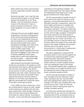 Eisenhower and the Extraterrestrials

   rather painful part of the consciousness       a gentleman of the greatest integrity—the
   of every responsible scientific and politi-    aliens disembarked from their space vehicles
   cal group.                                     and approached Eisenhower and a small
                                                  group of political and military figures.
   During my two days’ visit, I saw five sep-
   arate and distinct types of aircraft being        The ETs seemed able to breathe the air of
   studied and handled by our Air Force           Earth without the need of a helmet or other
   officials—with the assistance and per-         apparatus, and the pilot described them as
   mission of the Etherians! I have no            basically humanlike in appearance, about the
   words to express my reactions. It has          same height and build as an average man.
   finally happened. It is now a matter of        However, their features were, in his opinion,
   history.                                       somewhat misshapen. The aliens spoke Eng-
                                                  lish, and the thrust of their dialogue centered
   I will leave it to your own excellent powers   on their wish to begin a program of education
   of deduction to construct a fitting picture    that would make all of humanity aware of
   of the mental and emotional pandemoni-         their presence. The British pilot recalled that
   um that is now shattering the conscious-       Eisenhower was not in favor of this plan. In a
   ness of hundreds of our scientific authori-    very forthright manner he told the aliens that
   ties and all the pundits of the various        he didn’t believe the people of the world were
   specialized knowledges that make up our        ready for the sudden revelation that extrater-
   current physics. In some instances I           restrials were on the planet. Such an
   could not stifle a wave of pity…as I           announcement, in Eisenhower’s assessment,
   watched the pathetic bewilderment of bril-     would only cause widespread panic.
   liant brains struggling to make some sort         The aliens appeared to understand the
   of rational explanation which would            president’s point of view, and they agreed not
   enable them to retain their familiar theo-     to institute their proposed program of wide-
   ries and concepts.… I shall never forget       spread education about their presence.
   those forty-eight hours at Muroc!              Instead, they informed Eisenhower, they
   Light believed that President Eisenhower       would continue to contact isolated humans
would soon go directly to the people via radio    until more people got used to their being
and television and make an official statement     here. The president agreed with a program of
that the aliens had landed. That official         limited contact, but he urged the aliens not to
announcement of aliens among the human            do anything that would create panic and con-
population was never made. Conspiracy theo-       fusion among the people of Earth.
rists assert that either the president recon-        The ETs next demonstrated a number of
sidered informing the American public or          their incredible technical advances. (Eisen-
Majestic-12 and other secret government           hower reportedly was very uncomfortable
agencies persuaded him to keep the nation         when they displayed their ability to become
in the dark concerning the aliens.                invisible.) The aliens then boarded their craft
   In the 1990s the Earl of Clancarty, a mem-     and left the air base. Those who had wit-
ber of Great Britain’s House of Lords, repeat-    nessed the historic meeting were sworn to
ed the testimony of a British pilot who had       maintain complete secrecy.
been vacationing in Palm Springs in February         Lord Clancarty clarified that although the
1954 and was summoned to Edwards Air              pilot had kept his vow and had not previously
Force Base by military officials. According to    disclosed word of the remarkable events at
the pilot—a man Lord Clancarty respected as       Edwards Air Force Base, he believed that all

C O NS PI R AC I E S   AND   SECRET SOCIETIES                                               [125]
 