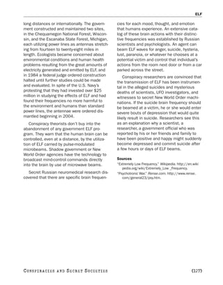 ELF

long distances or internationally. The govern-    cies for each mood, thought, and emotion
ment constructed and maintained two sites,        that humans experience. An extensive cata-
in the Chequamegon National Forest, Wiscon-       log of these brain actions with their distinc-
sin, and the Escanaba State Forest, Michigan,     tive frequencies was established by Russian
each utilizing power lines as antennas stretch-   scientists and psychologists. An agent can
ing from fourteen to twenty-eight miles in        beam ELF waves for anger, suicide, hysteria,
length. Ecologists became concerned about         lust, paranoia, or whatever he chooses at a
environmental conditions and human health         potential victim and control that individual’s
problems resulting from the great amounts of      actions from the room next door or from a car
electricity generated and emitted by ELF, and     parked across the street.
in 1984 a federal judge ordered construction         Conspiracy researchers are convinced that
halted until further studies could be made        the transmission of ELF has been instrumen-
and evaluated. In spite of the U.S. Navy’s        tal in the alleged suicides and mysterious
protesting that they had invested over $25        deaths of scientists, UFO investigators, and
million in studying the effects of ELF and had    witnesses to secret New World Order machi-
found their frequencies no more harmful to        nations. If the suicide brain frequency should
the environment and humans than standard          be beamed at a victim, he or she would enter
power lines, the antennae were ordered dis-       severe bouts of depression that would quite
mantled beginning in 2004.                        likely result in suicide. Researchers see this
   Conspiracy theorists don’t buy into the        as an explanation why a scientist, a
abandonment of any government ELF pro-            researcher, a government official who was
gram. They warn that the human brain can be       reported by his or her friends and family to
controlled, even at a distance, by the utiliza-   have been positive and happy might suddenly
tion of ELF carried by pulse-modulated            become depressed and commit suicide after
microbeams. Shadow government or New              a few hours or days of ELF beams.
World Order agencies have the technology to
broadcast mind-control commands directly          Sources
into the brain by use of microwave beams.         “Extremely Low Frequency.” Wikipedia. http://en.wiki
                                                     pedia.org/wiki/Extremely_Low _Frequency.
  Secret Russian neuromedical research dis-       “Psychotronic War.” Rense.com. http://www.rense.
covered that there are specific brain frequen-       com/general23/psy.htm.




C O NS PI R AC I E S   AND   SECRET SOCIETIES                                                    [127]
 