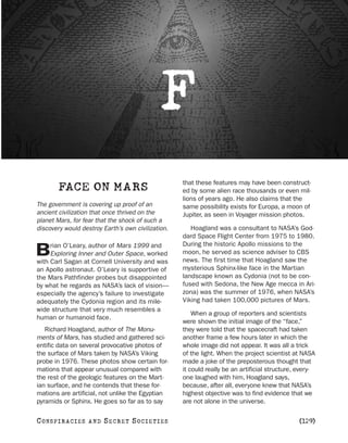 F
                                                    that these features may have been construct-
        FACE ON MARS                                ed by some alien race thousands or even mil-
                                                    lions of years ago. He also claims that the
The government is covering up proof of an           same possibility exists for Europa, a moon of
ancient civilization that once thrived on the       Jupiter, as seen in Voyager mission photos.
planet Mars, for fear that the shock of such a
discovery would destroy Earth’s own civilization.      Hoagland was a consultant to NASA’s God-
                                                    dard Space Flight Center from 1975 to 1980.
     rian O’Leary, author of Mars 1999 and          During the historic Apollo missions to the
B    Exploring Inner and Outer Space, worked
with Carl Sagan at Cornell University and was
                                                    moon, he served as science adviser to CBS
                                                    news. The first time that Hoagland saw the
an Apollo astronaut. O’Leary is supportive of       mysterious Sphinx-like face in the Martian
the Mars Pathfinder probes but disappointed         landscape known as Cydonia (not to be con-
by what he regards as NASA’s lack of vision—        fused with Sedona, the New Age mecca in Ari-
especially the agency’s failure to investigate      zona) was the summer of 1976, when NASA’s
adequately the Cydonia region and its mile-         Viking had taken 100,000 pictures of Mars.
wide structure that very much resembles a
                                                        When a group of reporters and scientists
human or humanoid face.
                                                    were shown the initial image of the “face,”
   Richard Hoagland, author of The Monu-            they were told that the spacecraft had taken
ments of Mars, has studied and gathered sci-        another frame a few hours later in which the
entific data on several provocative photos of       whole image did not appear. It was all a trick
the surface of Mars taken by NASA’s Viking          of the light. When the project scientist at NASA
probe in 1976. These photos show certain for-       made a joke of the preposterous thought that
mations that appear unusual compared with           it could really be an artificial structure, every-
the rest of the geologic features on the Mart-      one laughed with him, Hoagland says,
ian surface, and he contends that these for-        because, after all, everyone knew that NASA’s
mations are artificial, not unlike the Egyptian     highest objective was to find evidence that we
pyramids or Sphinx. He goes so far as to say        are not alone in the universe.

C O NS PI R AC I E S   AND   SECRET SOCIETIES                                                   [129]
 
