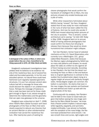 Face on Mars

                                                     clearer photographs that would confirm the
                                                     handiwork of intelligent life on Mars, the new
                                                     pictures showed only eroded landscape and
                                                     a pile of rocks.
                                                        While other researchers fulminated about
                                                     NASA’s having “erased” the face, Hoagland
                                                     stated that he was really far more interested
                                                     in the ruins of what has been called the City
                                                     of Cydonia. And now he could only wonder if
                                                     NASA had missed obtaining better pictures of
                                                     the city on purpose. “This is ancient, ruined
                                                     architecture we’re seeing,” he told USA Today
                                                     in May 1998. Hoagland went on to accuse
                                                     NASA of having obtained photographs that
                                                     could confirm his theory but refusing to
                                                     release them because they would so shock
                                                     humankind that civilization might collapse.
                                                        Tom Van Flandern, former head of celestial
                                                     mechanics at the U.S. Naval Observatory, who
                                                     currently runs a Washington, D.C., group
A photograph of the surface of Mars, in which some   called Meta Research, states that because
people believe they see a face, transmitted by the   the Martian region photographed by NASA has
Viking spacecraft in 1976. AP/Wide World and NASA.   so many odd patterns and shapes, he would
                                                     place the odds at a billion to one against all
   Hoagland’s subsequent investigations have         of them having occurred naturally. According
yielded what he believes to be evidence not          to Van Flandern, the fact that the desert sur-
only of the mysterious face, but of several five-    rounding the Face on Mars is flat and feature-
sided and four-sided pyramids. In his firm and       less is of great significance in contrast to this
educated opinion, no natural force could have        sudden four-hundred-meter object rising at a
fashioned such regularly repeated geometric          regular height all around with perfectly straight
structures. It is as if an unknown ancient alien     sides. Ninety-degree angles are common; the
culture had left a message for those who             bottom is symmetric. He claims that even in
would discover the objects in an undetermined        the new images the eye sockets and forehead
future. Perhaps the message of Cydonia is            are well defined and match up well with the
that a code has been laid out for those intelli-     original photo of the face.
gent enough to figure it out, astute enough to          Continuing with his analysis, Van Flandern
determine the mathematics and the geometry           told Art Bell on the Coast to Coast radio pro-
that can open new gateways to the universe.          gram that before seeing the new image sent
   Hoagland was undaunted on April 7, 1998,          back by the Mars Global Surveyor, “we knew
when NASA’s Mars Global Surveyor sent back           that a fractal content implied a natural origin,
photographs of the Face on Mars that were            while regularity, angularity, and symmetry
clearly expected to debunk any theories that         implied artificiality. I see almost no fractality
an ancient Martian or other extraterrestrial         with the exception of the nose bridge, the fea-
civilization had carved the mysterious fea-          ture least protected from wind erosion. I do
ture. After twenty-two years of waiting for          see smooth lines and curves, right angles and

[130]                                                C O NS PI R AC I E S   AND   SECRET SOCIETIES
 