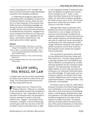 Falun Gong, the Wheel of Law

corners (including one in the ‘furrowed’ eye-         13, the supposed birthday of Siddhartha Gau-
brow) and lots of symmetry, especially detailed       tama, the Buddha, but government records
symmetry in the headdress enclosure.”                 list his birthday as July 7, 1952. Li also
   In 1984 Richard Hoagland organized the             claims that Falun Gong, which he founded in
Independent Mars Investigation (renamed the           1992, has 100 million members worldwide,
Enterprise Mission) and has taken the posi-           80 million of whom are in China. The Chinese
tion of a fierce advocate of the position that        government insists that the number in their
NASA has been withholding knowledge con-              country is more like 2 million.
cerning structures and artifacts discovered              Although Falun Gong incorporates many
on Mars and the moon that would yield proof           Buddhist and Taoist concepts and terms, Li
of extraterrestrial civilizations. Hoagland has       insists that it is not a religion and that its
come to believe that there are two space pro-         exercises and techniques complement all
grams in existence: one to appease the tax-           religious expressions. He says that Earth has
payers, and another conducted by a top-               been quietly invaded by evil extraterrestrials
secret group with a hidden agenda.                    who want to undermine human spirituality by
                                                      contributing to the rapid expansion of tech-
Sources                                               nology. Humankind would be much better off
Bell, Art, and Brad Steiger. The Source—A Journey     without computers and all other machines
   through the Unexplained. New York: Signet, 2002.
                                                      that replicate human activity and supplant
“Face on Mars—Unmasked by New Images.” http://
   www.com/scienceastronomy/solarsystem/mars_         human productivity.
   face_010525-1-html.
                                                         The movement’s sacred texts, Revolving
“Hyperdimensional Physics.” http://www.mufor.org/     the Law Wheel and China Falun Gong, were
   hyperd.htm.
                                                      both written by Li. The Falun Gong symbol is
Richard Hoagland’s Web site. http://www.enterprise
   mission.com.                                       a spinning swastika (from the Buddhist and
                                                      Taoist traditions) surrounded by four smaller
                                                      spinning swastikas and four twirling yin-yang
                                                      symbols. Five daily exercises activate the
    FALUN GONG,                                       higher abilities of mind, body, and spirit and
                                                      contribute to an individual’s self-examination
  THE WHEEL OF LAW                                    and self-knowledge. Through proper and con-
                                                      scientious practice, the student will be able
Li Hongzhi says that his cult Falun Gong battles
                                                      to attain enlightenment and to master many
evil aliens come to Earth to undermine its spiri-
                                                      supernatural powers, including levitation, psy-
tuality. The Chinese government pronounced
                                                      chokinesis, and telepathy.
the Falun Gong itself to be evil.
                                                         For thirteen hours on April 25, 1999, fifteen
     alun Gong means the “Practice of the             thousand members of the Falun Gong’s Qigong
F    Wheel of Dharma.” (Dharma is a complex
Hindu and Buddhist concept that translates in
                                                      sect, standing five or six rows deep along
                                                      more than a mile of the Avenue of Everlasting
a broad sense to “law,” especially to the nat-        Peace in central Beijing, protested their nega-
ural order of personal ethics and principles of       tive treatment in the state media and demand-
conduct, equivalent to what is commonly               ed official recognition for their sect and the
referred to as “religion.”) The founder of the        freedom to publish their texts. The protest,
movement, Li Hongzhi, a former Chinese gov-           held only six weeks before the tenth anniver-
ernment grain clerk who now lives in the Unit-        sary of the arrest of dissidents on Tiananmen
ed States, claims to have been born on May            Square and the infamous events of June 4,

C O NS PI R AC I E S   AND   SECRET SOCIETIES                                                   [131]
 