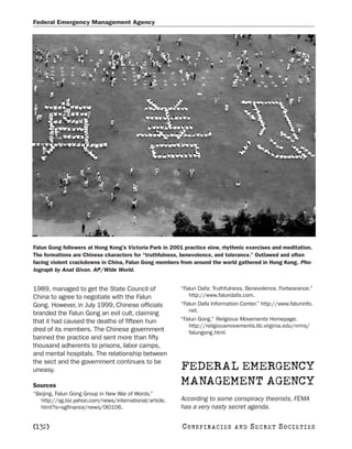 Federal Emergency Management Agency




Falun Gong followers at Hong Kong’s Victoria Park in 2001 practice slow, rhythmic exercises and meditation.
The formations are Chinese characters for “truthfulness, benevolence, and tolerance.” Outlawed and often
facing violent crackdowns in China, Falun Gong members from around the world gathered in Hong Kong. Pho-
tograph by Anat Givon. AP/Wide World.


1989, managed to get the State Council of                “Falun Dafa: Truthfulness, Benevolence, Forbearance.”
China to agree to negotiate with the Falun                  http://www.falundafa.com.
Gong. However, in July 1999, Chinese officials           “Falun Dafa Information Center.” http://www.faluninfo.
                                                            net.
branded the Falun Gong an evil cult, claiming
that it had caused the deaths of fifteen hun-            “Falun Gong.” Religious Movements Homepage.
                                                            http://religiousmovements.lib.virginia.edu/nrms/
dred of its members. The Chinese government                 falungong.html.
banned the practice and sent more than fifty
thousand adherents to prisons, labor camps,
and mental hospitals. The relationship between
the sect and the government continues to be
uneasy.                                                  FEDERAL EMERGENCY
Sources                                                  MANAGEMENT AGENCY
“Beijing, Falun Gong Group in New War of Words.”
   http://sg.biz.yahoo.com/news/international/article.   According to some conspiracy theorists, FEMA
   html?s=sgfinance/news/0l0106.                         has a very nasty secret agenda.

[132]                                                    C O NS PI R AC I E S   AND   SECRET SOCIETIES
 