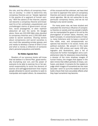 Introduction

the role, and the effects of conspiracy theo-     of the unusual and the unknown, we have tried
ries on society,” in order to determine why       our best to approach this work on conspiracy
conspiracy theories are so “deeply ingrained      theories and secret societies without any per-
in the psyche of a segment of human soci-         sonal agendas. We do not subscribe to any
ety.” With the advent of the Internet, anyone     particular conspiracy theory, and we do not
can become a conspiracy theorist and broad-       belong to any secret society.
cast his or her unchecked, unquestioned, and
unchallenged claims of government corrup-             For many years now, we have studied and
tion, racist propaganda, or alien reptilian       evaluated the enormous influence of conspira-
abduction all over the world. On Google           cy theories on society and how people’s beliefs
alone, there are 222,000 Web sites devoted        can be manipulated for good or for evil by the
to conspiracy theories and 2,250,000 dedi-        promulgation of certain ideas, theories, and
cated to secret societies. Sharing stories        belief concepts. In conventional works of histo-
about conspiracies and secret societies is        ry, many historians wish to leave a record of
very much like spreading sinister gossip, and     how noble, wise, and compassionate our
one needs to develop a sense of what is true      species has become in its social, moral, and
and what is merely a reflection of someone        political evolution. We present in this book
else’s personal prejudices and beliefs.           more than 200 entries and nearly 100 pho-
                                                  tographs and illustrations, plus a list of
                                                  resources for further investigation and a com-
           No Hidden Agenda Here
                                                  prehensive index for obsessive cross-checking:
   Readers of our previous books will know        a dossier of the more shadowy visages of
that we believe in a Divine Plan, good eventu-    human history, the images that appear in the
ally triumphing over evil, and the power of       dark mirrors that reflect portraits of chaos, con-
everyone to be able to exercise his or her per-   fusion, and deceit. It remains for the readers to
sonal responsibility to resist the demons of      judge which images of humankind are the more
avarice and self-aggrandizement that inspire      accurate—and it is up to the readers to work to
people attracted to secret societies to seek to   build a future that more accurately reflects what
manipulate and exploit others. As researchers     they hope humankind may become.




[xiv]                                             C O NS PI R AC I E S   AND   SECRET SOCIETIES
 