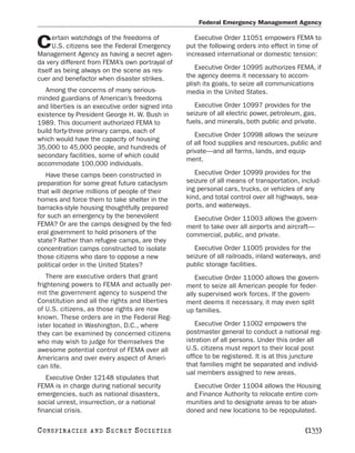 Federal Emergency Management Agency

      ertain watchdogs of the freedoms of            Executive Order 11051 empowers FEMA to
C     U.S. citizens see the Federal Emergency
Management Agency as having a secret agen-
                                                  put the following orders into effect in time of
                                                  increased international or domestic tension:
da very different from FEMA’s own portrayal of
itself as being always on the scene as res-          Executive Order 10995 authorizes FEMA, if
cuer and benefactor when disaster strikes.        the agency deems it necessary to accom-
                                                  plish its goals, to seize all communications
   Among the concerns of many serious-            media in the United States.
minded guardians of American’s freedoms
and liberties is an executive order signed into      Executive Order 10997 provides for the
existence by President George H. W. Bush in       seizure of all electric power, petroleum, gas,
1989. This document authorized FEMA to            fuels, and minerals, both public and private.
build forty-three primary camps, each of
                                                     Executive Order 10998 allows the seizure
which would have the capacity of housing
                                                  of all food supplies and resources, public and
35,000 to 45,000 people, and hundreds of
                                                  private—and all farms, lands, and equip-
secondary facilities, some of which could
                                                  ment.
accommodate 100,000 individuals.
   Have these camps been constructed in              Executive Order 10999 provides for the
preparation for some great future cataclysm       seizure of all means of transportation, includ-
that will deprive millions of people of their     ing personal cars, trucks, or vehicles of any
homes and force them to take shelter in the       kind, and total control over all highways, sea-
barracks-style housing thoughtfully prepared      ports, and waterways.
for such an emergency by the benevolent             Executive Order 11003 allows the govern-
FEMA? Or are the camps designed by the fed-       ment to take over all airports and aircraft—
eral government to hold prisoners of the          commercial, public, and private.
state? Rather than refugee camps, are they
concentration camps constructed to isolate           Executive Order 11005 provides for the
those citizens who dare to oppose a new           seizure of all railroads, inland waterways, and
political order in the United States?             public storage facilities.
    There are executive orders that grant            Executive Order 11000 allows the govern-
frightening powers to FEMA and actually per-      ment to seize all American people for feder-
mit the government agency to suspend the          ally supervised work forces. If the govern-
Constitution and all the rights and liberties     ment deems it necessary, it may even split
of U.S. citizens, as those rights are now         up families.
known. These orders are in the Federal Reg-
ister located in Washington, D.C., where             Executive Order 11002 empowers the
they can be examined by concerned citizens        postmaster general to conduct a national reg-
who may wish to judge for themselves the          istration of all persons. Under this order all
awesome potential control of FEMA over all        U.S. citizens must report to their local post
Americans and over every aspect of Ameri-         office to be registered. It is at this juncture
can life.                                         that families might be separated and individ-
                                                  ual members assigned to new areas.
   Executive Order 12148 stipulates that
FEMA is in charge during national security          Executive Order 11004 allows the Housing
emergencies, such as national disasters,          and Finance Authority to relocate entire com-
social unrest, insurrection, or a national        munities and to designate areas to be aban-
financial crisis.                                 doned and new locations to be repopulated.

C O NS PI R AC I E S   AND   SECRET SOCIETIES                                               [133]
 