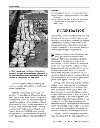 Fluoridation

                                                        Sources
                                                        Conspiracy Planet. http://www.conspiracyplanet.com.
                                                        Federal Emergency Management Agency. http://www.
                                                           fema.gov.
                                                        Vankin, Jonathan, and John Whalen. The 60 Greatest
                                                           Conspiracies of All Time. New York: Barnes &
                                                           Noble, 1996.



                                                               FLUORIDATION
                                                        For over half a century fluoridation has been tout-
                                                        ed as one of the most beneficial means of pre-
                                                        venting tooth decay, especially when the process
                                                        is started and maintained from childhood on.
                                                        Conspiracy theorists advise that new research
                                                        reveals the opposite to be true—that fluoridation
                                                        is literally poisoning us, young and old.

                                                             luoride is the ionic form of fluorine, and
                                                        F    although elemental fluorine is rare
                                                        (because it combines so readily with other
                                                        elements), in the ionic form it is the thir-
                                                        teenth most common element in the earth’s
                                                        crust. Man-made fluorine compounds have
                                                        become grossly abundant since the invention
A FEMA staging area, Fort Pierce, Florida, 2004.        of weapons of mass destruction used in
Hundreds of mobile homes and travel trailers wait to    World War II. Fluoride and uranium are key
be dispatched for victims of Florida hurricanes. Pho-   components in the atomic bomb, and fluoride
tograph by J. Pat Carter. AP/Wide World.                is a key ingredient in fluorinated organophos-
                                                        phate nerve agents, such as sarin.

   Executive Order 11001 permits the gov-                   Drinking water containing fluoride was first
ernment to seize all functions of health, edu-          utilized in Nazi prison camps, in a deliberate
cation, and welfare.                                    effort to sterilize and subdue prisoners into
                                                        calm submission. In the 1930s Hitler and
    All of the orders listed above were com-            Nazi scientists envisioned world domination
bined by President Richard Nixon into Execu-            through mass medication of water supplies. A
tive Order 11490, which permits the govern-             report submitted to the German general staff
ment to take control if a national emergency            indicated findings that repeated doses of very
should be declared by the president. Should             small amounts of fluoride would gradually
citizens of the United States be growing a bit          decrease people’s ability to resist domination,
nervous when we consider all the “national              slowly narcotizing a certain region of the brain
emergencies” that are declared each year?               and rendering the individuals submissive to
Should we worry that FEMA might one day                 the will of those who wished to govern them.
decide that it is time to exercise the extraor-            Charles E. Perkins, an expert in biochem-
dinary powers that have been granted to it?             istry, physiology, and the pathology of fluorine,

[134]                                                   C O NS PI R AC I E S   AND   SECRET SOCIETIES
 