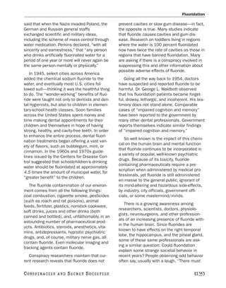 Fluoridation

said that when the Nazis invaded Poland, the       prevent cavities or slow gum disease—in fact,
German and Russian general staffs                  the opposite is true. Many studies indicate
exchanged scientific and military ideas,           that fluoride causes cavities and gum dis-
including the scheme of mass control through       ease. Research on toddlers living in regions
water medication. Perkins declared, “with all      where the water is 100 percent fluoridated
sincerity and earnestness,” that “any person       now have twice the rate of cavities as those in
who drinks artificially fluorinated water for a    regions that have banned fluoridation. Many
period of one year or more will never again be     are asking if there is a conspiracy involved in
the same person mentally or physically.”           suppressing this and other information about
                                                   possible adverse effects of fluoride.
   In 1945, select cities across America
added the chemical sodium fluoride to the             Going all the way back to 1954, doctors
water, and eventually most U.S. cities fol-        have suspected and reported fluoride to be
lowed suit—thinking it was the healthful thing     harmful. Dr. George L. Waldbott observed
to do. The “wonder-working” benefits of fluo-      that his fluoridation patients became forget-
ride were taught not only to dentists and den-     ful, drowsy, lethargic, and incoherent. His tes-
tal hygienists, but also to children in elemen-    timony does not stand alone. Comparable
tary-school health classes. Soon families          cases of “impaired cognition and memory”
across the United States spent money and           have been reported to the government by
time making dental appointments for their          many other dental professionals. Government
children and themselves in hope of having          reports themselves indicate similar findings
strong, healthy, and cavity-free teeth. In order   of “impaired cognition and memory.”
to enhance the entire process, dental fluori-
                                                      So well known is the impact of this chemi-
nation treatments began offering a vast vari-
                                                   cal on the human brain and mental function
ety of flavors, such as bubblegum, mint, or
                                                   that fluoride continues to be incorporated in
cinnamon. In the 1960s and 1970s guide-
                                                   a variety of popular, well-known psychiatric
lines issued by the Centers for Disease Con-
                                                   drugs. Because of its toxicity, fluoride-
trol suggested that schoolchildren’s drinking
                                                   containing pharmaceuticals require a pre-
water should be fluoridated at approximately
                                                   scription when administered by medical pro-
4.5 times the amount of municipal water, for
                                                   fessionals, yet fluoride is still administered
“greater benefit” to the children.
                                                   en masse to the general public, ignorant of
   The fluoride contamination of our environ-      its mind-altering and hazardous side-effects,
ment comes from all the following things:          by industry, city officials, government offi-
coal combustion, cigarette smoke, pesticides       cials, or some mastermind/minds.
(such as roach and rat poisons), animal
                                                      There is a growing awareness among
feeds, fertilizer, plastics, nonstick cookware,
                                                   researchers, scientists, doctors, physiolo-
soft drinks, juices and other drinks (both
                                                   gists, neurosurgeons, and other profession-
canned and bottled), and, unfathomably, in an
                                                   als of an increasing presence of fluoride with-
astounding number of pharmaceutical prod-
                                                   in the human brain. Since fluorides are
ucts. Antibiotics, steroids, anesthetics, vita-
                                                   known to have effects on the right temporal
mins, antidepressants, hypnotic psychiatric
                                                   lobe, the hippocampus, and the pineal gland,
drugs, and, of course, military nerve gas, all
                                                   some of these same professionals are ask-
contain fluoride. Even molecular imaging and
                                                   ing a similar question: Could fluoridation
tracking agents contain fluoride.
                                                   explain some strange societal behavior in
   Conspiracy researchers maintain that cur-       recent years? People observing odd behavior
rent research reveals that fluoride does not       often say, usually with a laugh, “There must

C O NS PI R AC I E S   AND   SECRET SOCIETIES                                                [135]
 