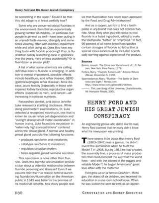 Henry Ford and His Great Jewish Conspiracy

be something in the water.” Could it be that          ize that fluoridation has never been approved
this old adage is at least partially true?            by the Food and Drug Administration?
   Some who are concerned about fluorides in             And as a capper, just try to find a tooth-
the environment claim that an exponentially           paste in any brand that does not contain fluo-
growing number of children—in particular, but         ride. Most likely what you will notice is that
people in general as well—have been acting in         fluoride is a listed ingredient, added to make
an unpredictable manner, strangely and some-          the toothpaste “better” or “improved.” In fact,
times violently, often with memory impairment         99 percent of all name-brand toothpastes
while and after doing so. Does this have any-         contain dosages of fluoride so lethal that a
thing to do with fluoride poisoning? If so, is flu-   special POISON label must be included specifi-
oridation simply something done in ignorance          cally warning against ingestion of the product.
over the years, more or less accidentally? Or is
fluoridation a sinister plot?                         Sources
                                                      Borkin, Joseph. The Crime and Punishment of I. G. Far-
   A list of what some scientists are calling            ben. New York: Free Press, 1978.
definitive links to fluoride is emerging. In addi-    Forbes, Barry. “Fluoride Turnaround.” Arizona Tribune
tion to mental impairment, possible effects              (Mesa), December 5, 1999.
include heartburn, acid reflux disease, GERD          Sparrowdancer, Mary. “Fluoride—The Battle of Dark-
(gastroesophageal reflux disease), bone dis-             ness and Light.” Rense.com.
ease, acute toxicity (especially in those with           http://www.rense.com/general45/bll.htm.
impaired kidney function), reproductive organ         ———. The Love Song of the Universe. Charlottesville,
                                                         VA: Hampton Roads, 2001.
effects (especially in men), and cancer—all
increasing in colossal numbers.
   Researcher, dentist, and doctor Jennifer
Luke released a startling disclosure. While
                                                         HENRY FORD AND
doing postmortem examinations, Dr. Luke
detected a recognized neurotoxin, one that is
                                                        HIS GREAT JEWISH
known to cause nerve cell degeneration and                 CONSPIRACY
“outright disruption of motor coordination” in
human brains. Luke found this neurotoxin in           An engineering genius who didn’t like to read,
“extremely high concentrations” centered              Henry Ford claimed that he really didn’t know
within the pineal gland. A normal and healthy         what his newspaper was printing.
pineal gland controls the following functions:
                                                           here seems little doubt that Henry Ford
   • produces serotonin and melatonin;
   • catalyzes serotonin to melatonin;
                                                      T    (1863–1947) was a genius. He didn’t
                                                      invent the automobile when he built the
   • regulates circadian rhythm;                      Model T in 1908, but by 1913 he had created
   • helps regulate gonad hormone secretion.          the assembly line, a process of mass produc-
   This neurotoxin is none other than fluo-           tion that revolutionized the way that the world
ride. Does this harmful accumulation provide          lives—and with the advent of the rugged and
a clue about a potential relationship between         reliable Model T, he began Americans’ great
fluoride poisoning and disease? Even if we            love affair with the motorcar.
assume that the true reason behind launch-               Ford grew up on a farm in Dearborn, Michi-
ing fluoridation/fluorination on the American         gan, the oldest of six children, and received his
public in 1945 was belief in the promise of           education in a one-room schoolhouse. When
its medicinal benefits, how many people real-         he was sixteen he went to work as an appren-

[136]                                                 C O NS PI R AC I E S   AND   SECRET SOCIETIES
 