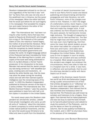 Henry Ford and His Great Jewish Conspiracy

Dearborn Independent refused to run the col-          A number of Jewish businessmen had
umn regardless of the fact that it was “writ-      tried to sue Henry Ford to cease and desist
ten” by Henry Ford, who was not only one of        publishing and disseminating anti-Semitic
the wealthiest men in America, but the owner       propaganda and hate literature, but with
of the newspaper. When the editor told Ford        Ford’s influence, none of the charges ever
that he would quit before he ran such bigotry      came to trial. However, in 1927 the target
in his newspaper, Ford accepted his resigna-       of a defamatory series, Aaron Sapiro, a Cal-
tion and made Cameron the editor of the            ifornia farm cooperative organizer, sued for
Dearborn Independent.                              libel and made the charges stick. A trial
                                                   was ordered, but Ford refused to testify. As
   After “The International Jew” had been run-     the years passed, he had become increas-
ning for a few months, Henry Ford was intro-       ingly reclusive. The thought of appearing in
duced to Paquita de Shishmareff, who brought       a public trial for libel terrified him. The fear
him a copy of The Protocols of the Learned         that he might lose and face public humilia-
Elders of Zion, the notorious Tsarist forgery,     tion was even more frightening. And then
the mother of all anti-Semitic literature. Mme     came the news that Jewish leaders across
de Shishmareff told Ford that the book out-        the nation had called for a boycott of all
lined the conspiracy by Jewish bankers to          Ford cars and trucks—and sales were
overthrow all European governments and             steadily decreasing at Ford dealerships
enslave the world. An English-language edition     throughout the United States. With pres-
of the Protocols had been translated by Victor     sure on him to appear in court to testify,
Marsden of the Morning Post in London, and         Ford had a car accident and was confined
copies of the book were being distributed in       to a hospital. Most people assumed that
the U.S. by Boris Brasol, a former Tsarist         the accident was staged, but whatever the
prosecutor. In his introduction to the book,       circumstances, Henry was able to hide out
Marsden had warned that the Jewish conspir-        in a hospital room for a while. It was here,
acy was being carried out “with steadfast pur-     in reflection and semisolitude, that he and
pose, creating wars and revolutions…to             his attorneys decided to settle with Aaron
destroy the white Gentile race, that the Jews      Sapiro out of court.
may seize the power during the resulting
chaos and rule with their claimed superior            Leaders of the American Jewish Commit-
intelligence over the remaining races of the       tee and B’nai B’rith Anti-Defamation League
world.” In 1920 the Dearborn Independent           wrung a public announcement out of Ford
published an American version of the book in       that articles derogatory to or “reflecting” on
a series entitled “The International Jew: The      the Jews would never appear again in the
World’s Foremost Problem.” Later the columns       Dearborn Independent. Ford claimed that he
were published in book form with half a mil-       was mortified and incredulous when he
lion copies in circulation in the United States.   learned that The Protocols was well known by
                                                   scholars and historians to be a forgery. Once
    For nearly seven years the Dearborn Inde-      again, Ford claimed that he hated paperwork
pendent ran anti-Semitic articles. Liebold         and was too busy to read the book himself,
hired private investigators who came up with       so he had entrusted Cameron and Liebold to
all sorts of “evidence” about the internation-     study the contents of The Protocols—and he
al Jewish conspiracy to control world finance,     put the blame on them for printing the
create radical political movements, and fos-       columns. But he was publicly humiliated by
ter wars that would cause Christians to be         the incident, and in 1927 he shut down forev-
killed and Jews to profit from the bloodshed.      er the presses of his newspaper.

[138]                                              C O NS PI R AC I E S   AND   SECRET SOCIETIES
 