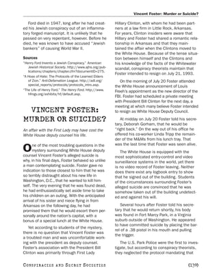 Vincent Foster: Murder or Suicide?

   Ford died in 1947, long after he had creat-           Hillary Clinton, with whom he had been part-
ed his Jewish conspiracy out of an inflamma-             ners at a law firm in Little Rock, Arkansas.
tory forged manuscript. It is unlikely that he           For years, Clinton insiders were aware that
passed on very repentant, however. Before he             Hillary and Foster had shared a romantic rela-
died, he was known to have accused “Jewish               tionship in Arkansas and that they main-
bankers” of causing World War II.                        tained the affair when the Clintons moved to
                                                         the White House. Because of the tense situa-
Sources                                                  tion between himself and the Clintons and
“Henry Ford Invents a Jewish Conspiracy.” American       his knowledge of the facts of the Whitewater
   Jewish Historical Society. http://www.ajhs.org/pub-   scandal, conspiracy theorists maintain that
   lications/chapters/chapter.cfm?documentID=275.
                                                         Foster intended to resign on July 21, 1993.
“A Hoax of Hate: The Protocols of the Learned Elders
   of Zion.” Anti-Defamation League. http://adl.org/        On the morning of July 20 Foster attended
   special_reports/protocols/protocols_intro.asp.        the White House announcement of Louis
“The Life of Henry Ford.” The Henry Ford. http://www.    Freeh’s appointment as the new director of the
   hfmgv.org/exhibits/hf/default.asp.
                                                         FBI. Foster had scheduled a private meeting
                                                         with President Bill Clinton for the next day, a
                                                         meeting at which many believe Foster intended
 VINCENT FOSTER:                                         to resign as White House Deputy Council.

MURDER OR SUICIDE?                                          At midday on July 20 Foster told his secre-
                                                         tary, Deborah Gorham, that he would be
An affair with the First Lady may have cost the          “right back.” On the way out of his office he
White House deputy counsel his life.                     offered his co-worker Linda Tripp the remain-
                                                         der of the M&Ms from his lunch tray. That
      ne of the most troubling questions in the          was the last time that Foster was seen alive.
O     mystery surrounding White House deputy
counsel Vincent Foster’s alleged suicide is
                                                            The White House is equipped with the
                                                         most sophisticated entry-control and video
why, in his final days, Foster behaved so unlike         surveillance systems in the world, yet there
a man contemplating suicide. Foster gave no              is no video record of Foster leaving. Neither
indication to those closest to him that he was           does there exist any logbook entry to show
so terribly distraught about his new life in             that he signed out of the building. Students
Washington, D.C., that he wanted to kill him-            of the circumstances surrounding Foster’s
self. The very evening that he was found dead,           alleged suicide are convinced that he was
he had enthusiastically set aside time to take           somehow taken out of the building undetect-
his children on an outing. With the anticipated          ed and against his will.
arrival of his sister and niece flying in from
Arkansas on the following day, he had                       Several hours after Foster told his secre-
promised them that he would escort them per-             tary that he would return shortly, his body
sonally around the nation’s capital, with a              was found in Fort Marcy Park, in a Virginia
bonus of a special lunch at the White House.             suburb outside of Washington. He appeared
                                                         to have committed suicide by placing the bar-
   Yet according to students of the mystery,
                                                         rel of a .38 pistol in his mouth and pulling
there is no question that Vincent Foster was
                                                         the trigger.
a troubled man and was uncomfortable work-
ing with the president as deputy counsel.                   The U.S. Park Police were the first to inves-
Foster’s association with the President Bill             tigate, but according to conspiracy theorists,
Clinton was primarily through First Lady                 they neglected the protocol mandating that

C O NS PI R AC I E S   AND   SECRET SOCIETIES                                                      [139]
 