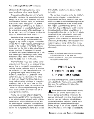 Free and Accepted Order of Freemasons

a break in the firefighting, Krishna Venta         truly what he proclaimed to be and just as
would steal away with a lovely disciple.           invincible.
   The doctrine of the Fountain of the World          The spiritual straw that broke the faithful’s
allowed its members the unrestrained use of        back was the discovery by two disciples,
tobacco or alcohol, but it ordered a tight rein    Ralph Muller and Peter Kamenoff, that their
on their sexual desires. It was not, of course,    wives had been summoned to their guru’s pri-
that Krishna Venta was against sex, but he         vate orgies in the back of the infamous sta-
did most heartily wish to keep the cult’s per-     tion wagon. Such knowledge proved to be
sonal expression of sexual activity away from      more than they could endure, and it became
the unfavorable scrutiny of the public eye. He     the catalytic element that brought them to
did not want rumors of orgies and free love to     the door of the Fountain of the World’s admin-
excite his more conservative neighbors.            istration building on the fateful evening of
                                                   December 10, 1958. When the bundle of
   Most of the true believers went along with
                                                   dynamite borne by Muller and Kamenoff was
the cult’s rules and got married before they
                                                   detonated, the two-story administration build-
engaged in any serious or regular sexual inter-
                                                   ing disintegrated along with Krishna Venta,
course. As one might suppose, as the spiritual
                                                   his two assassins, and seven other members
master of the Fountain of the World, Krishna
                                                   of the cult.
Venta reserved the right to dally with whichever
women he chose. On occasion, his sexual
                                                   Sources
indulgence was cloaked under the guise of var-
                                                   “Fountain of the World.” http://www.charliemanson.
ious subterfuges, some religious and some             com/places/fountain_of_the_world.htm.
therapeutic. Most often, however, he simply
                                                   “Violence against Cults.” http://www.americanreligion.
willed into bed a host of mistresses.                 org/cultwtch/violence.html.
   Krishna Venta’s image as a perfect savior
began to melt. He went to Las Vegas and lost
a great deal of money at the craps tables,
claiming that he had done so only to see how              FREE AND
the sinners conducted themselves in that city
of glaring neon lights and clattering slot
                                                       ACCEPTED ORDER
machines. He traveled to London on a mis-
sionary tour, but reports reached his follow-
                                                       OF FREEMASONS
ers that even though the British had given         Servants of their Supreme Architect of the Uni-
him a cool reception, he stayed in expensive       verse, Lucifer, the Freemasons have plotted to
hotels and lived in the grand style, as if he      take over the world since they labored on
were a visiting rajah. Once back home in Box       Solomon’s temple.
Canyon, he continued to eat nothing but the
finest foods while his disciples were left to           s the Freemasons enter the new millen-
scrounge for themselves.
   Finally, his annoyed followers began to
                                                   A    nium, the order’s membership in the
                                                   United States is about two million and the
question the validity of his messiahship. As       average age is well over sixty. It seems that
is too often the case with cult leaders, Krish-    younger men are no longer attracted to an
na Venta had failed in his relationships with      organization whose members receive such
his own subjects. Greed and sexual promis-         grandiose titles as Master of the Royal
cuity had ensnared him, and he had come to         Secret, Knight of the Brazen Serpent, or Wor-
believe his own pronouncements that he was         shipful Master. As for being a secret society,

[142]                                              C O NS PI R AC I E S   AND   SECRET SOCIETIES
 