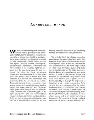 A C K NOW L E D G M E N T S




       e wish to acknowledge the many indi-      evening news and who warn of groups plotting
W      viduals from a greatly diverse cross-
section of physicists, conspiracy researchers,
                                                 to steal tomorrow from future generations.

journalists, private investigators, clergyper-      We wish to thank our always supportive
sons, psychologists, psychiatrists, medical      agent Agnes Birnbaum, along with Marty Con-
doctors, intelligence officers, former special   nors and Roger Jänecke of Visible Ink Press,
ops agents, military officers, sociologists,     who urged us to do a book on conspiracies
police officers, professors, and writers who     and secret societies. We thank Roger Matuz,
have joined us in our “paranoia night” discus-   who helped us develop an outline and found
sions over the past thirty years. We also rec-   some great photos for the book; our editor
ognize our debt to those conspiracy              Christa Gainor, who was always a reassuring
researchers who have contacted us through e-     presence, quick to give counsel, advice, and
mails and letters and to those who have          comfort; our copy editor, Gerry Anders, who,
attended our lectures and workshops and          with keen intellect and a great sense of
expressed their theories to us in person.        humor, stood by us through the long hours of
These earnest and sincere researchers have       tweaking a very large manuscript; Anne
shared evidence of conspiracies and shadow       Janette Johnson, who compiled the index;
groups that have co-existed with Establish-      Robert Huffman, photo digitizer; and typeset-
ment government, religion, and social struc-     ter Marco Di Vita of the Graphix Group. We
tures since the days of ancient Egypt—or as      also extend our gratitude to marketing direc-
some say, Atlantis—and have continued their      tor Mary Beth Perrot, who was always there to
mission of chaos, confusion, and deceit today.   cheer us on, and to art editor Mary Claire
And then there are the researchers who have      Krzewinski for creating a highly readable
told us of conspiracies as current as the        design for the text and an eye-catching cover.




C O NS PI R AC I E S   AND   SECRET SOCIETIES                                             [xv]
 