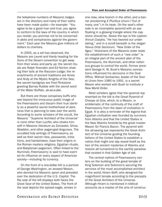 Free and Accepted Order of Freemasons

the telephone numbers of Masonic lodges               one claw, olive branch in the other, and a ban-
are in the directory and many of their oaths          ner proclaiming E Pluribus Unum (“Out of
have been made public—for example: “You               many, one”) in its beak. On the seal’s other
agree to be a good man and true; you agree            side is an incomplete pyramid with an eye
to conform to the laws of the country in which        floating in a glowing triangle where the cap-
you reside; you promise not to be concerned           stone should be. Above the eye is the caption
in plots and conspiracies against the govern-         Annuit Coeptis, “He has favored our under-
ment.” Each year the Masons give millions of          taking,” and in a scroll beneath is the slogan
dollars to charities.                                 Novus Ordo Seclorum, “New Order of the
                                                      Ages.” Historians of the Masonic order state
   In 2005, as a wit has observed, the
                                                      the establishment of such a “new order” is
Masons are Laurel and Hardy heading for the
                                                      an integral part of the ancient plan of the
Sons of the Desert convention to get away
                                                      Freemasons, the Illuminati, and other nefari-
from their wives and party up; the secret ritu-
                                                      ous groups to control the world. Former presi-
als are Ralph Kramden and Ed Norton shak-
                                                      dent George H. W. Bush’s Masonic connec-
ing their tails at the Raccoon Lodge; the re-
                                                      tions influenced his decisions in the Oval
enactments of ancient traditions are Amos
                                                      Office. Mikhail Gorbachev, leader of the Sovi-
and Andy at the Mystic Knights of the Sea;
                                                      et Union from 1985 to 1991, is a secret
the secret handgrips are Fred Flintstone
                                                      Mason who worked with Bush to institute a
greeting Barney Rubble with the secret word
                                                      New World Order.
of the Water Buffalo, ak-ak-a-dak.
                                                         Most scholars agree that the pyramid rep-
    But there are those conspiracy buffs who          resented on the bill is the Great Pyramid of
see beyond the innocuous public image of              Cheops at Giza, which, to a Mason, is
the Freemasons and discern their true identi-         emblematic of the continuity of the craft of
ty as a powerful secret brotherhood of dark-          Freemasonry from the dawn of civilization in
ness that is planning to take over the world.         Egypt. It is also a reminder of the legend that
According to some scholars of the occult, the         Egyptian civilization was founded by survivors
Masons’ “Supreme Architect of the Universe”           from Atlantis and that the United States is
is none other than Lucifer, who cloaks him-           the New Atlantis foretold by the great master
self in Masonic literature as Zoroaster, Shiva,       Mason Sir Francis Bacon. The pyramid with
Abaddon, and other pagan-god disguises. The           the all-seeing eye represents the Great Archi-
so-called holy writings of Freemasonry, as            tect of the Universe guiding the founding
well as their secret rites, passwords, initia-        fathers of the United States to establish a
tions, and handshakes, have their origins in          nation that might one day reveal itself as the
the Roman mystery religions, Egyptian rituals,        heir of the ancient mysteries of Atlantis and
and Babylonian paganism. Often linked to the          restore all humankind to the earthly paradise
Illuminati, Freemasonry is said to have exert-        that existed in that Golden Age of old.
ed its influence on every aspect of American
                                                         The central mythos of Freemasonry cen-
society—including its currency.
                                                      ters on the building of the great temple of
    On the front of a one-dollar bill is a portrait   King Solomon and Solomon’s securing the
of George Washington, an avowed Mason,                services of the most accomplished architect
who donned his Masonic apron and presided             in the world, Hiram Abiff, who designed the
over the dedication of the U.S. Capitol. The          magnificent temple according to the precepts
flip side of the bill displays both faces the         of the Great Architect of the Universe.
Great Seal of the United States. The front of         Although Hiram is mentioned in biblical
the seal depicts the spread eagle, arrows in          accounts as a master of the arts of construc-

C O NS PI R AC I E S   AND   SECRET SOCIETIES                                                  [143]
 