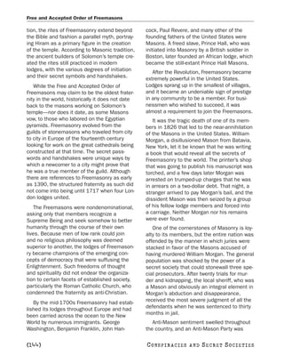 Free and Accepted Order of Freemasons

tion, the rites of Freemasonry extend beyond       cock, Paul Revere, and many other of the
the Bible and fashion a parallel myth, portray-    founding fathers of the United States were
ing Hiram as a primary figure in the creation      Masons. A freed slave, Prince Hall, who was
of the temple. According to Masonic tradition,     initiated into Masonry by a British soldier in
the ancient builders of Solomon’s temple cre-      Boston, later founded an African lodge, which
ated the rites still practiced in modern           became the still-extant Prince Hall Masons.
lodges, with the various degrees of initiation        After the Revolution, Freemasonry became
and their secret symbols and handshakes.           extremely powerful in the United States.
   While the Free and Accepted Order of            Lodges sprang up in the smallest of villages,
Freemasons may claim to be the oldest frater-      and it became an undeniable sign of prestige
nity in the world, historically it does not date   in any community to be a member. For busi-
back to the masons working on Solomon’s            nessmen who wished to succeed, it was
temple—nor does it date, as some Masons            almost a requirement to join the Freemasons.
vow, to those who labored on the Egyptian             It was the tragic death of one of its mem-
pyramids. Freemasonry evolved from the             bers in 1826 that led to the near-annihilation
guilds of stonemasons who traveled from city       of the Masons in the United States. William
to city in Europe of the fourteenth century        Morgan, a disillusioned Mason from Batavia,
looking for work on the great cathedrals being     New York, let it be known that he was writing
constructed at that time. The secret pass-         a book that would reveal all the secrets of
words and handshakes were unique ways by           Freemasonry to the world. The printer’s shop
which a newcomer to a city might prove that        that was going to publish his manuscript was
he was a true member of the guild. Although        torched, and a few days later Morgan was
there are references to Freemasonry as early       arrested on trumped-up charges that he was
as 1390, the structured fraternity as such did     in arrears on a two-dollar debt. That night, a
not come into being until 1717 when four Lon-      stranger arrived to pay Morgan’s bail, and the
don lodges united.                                 dissident Mason was then seized by a group
    The Freemasons were nondenominational,         of his fellow lodge members and forced into
asking only that members recognize a               a carriage. Neither Morgan nor his remains
Supreme Being and seek somehow to better           were ever found.
humanity through the course of their own              One of the cornerstones of Masonry is loy-
lives. Because men of low rank could join          alty to its members, but the entire nation was
and no religious philosophy was deemed             offended by the manner in which juries were
superior to another, the lodges of Freemason-      stacked in favor of the Masons accused of
ry became champions of the emerging con-           having murdered William Morgan. The general
cepts of democracy that were suffusing the         population was shocked by the power of a
Enlightenment. Such freedoms of thought            secret society that could stonewall three spe-
and spirituality did not endear the organiza-      cial prosecutors. After twenty trials for mur-
tion to certain facets of established society,     der and kidnapping, the local sheriff, who was
particularly the Roman Catholic Church, who        a Mason and obviously an integral element in
condemned the fraternity as anti-Christian.        Morgan’s abduction and disappearance,
   By the mid-1700s Freemasonry had estab-         received the most severe judgment of all the
lished its lodges throughout Europe and had        defendants when he was sentenced to thirty
been carried across the ocean to the New           months in jail.
World by numerous immigrants. George                  Anti-Mason sentiment swelled throughout
Washington, Benjamin Franklin, John Han-           the country, and an Anti-Mason Party was

[144]                                              C O NS PI R AC I E S   AND   SECRET SOCIETIES
 