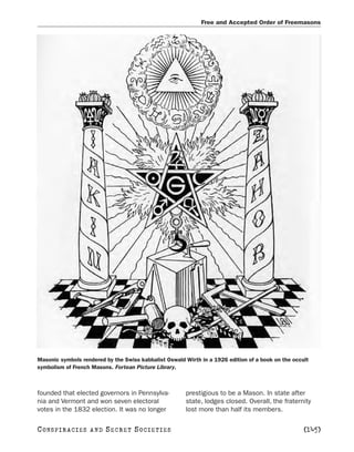 Free and Accepted Order of Freemasons




Masonic symbols rendered by the Swiss kabbalist Oswald Wirth in a 1926 edition of a book on the occult
symbolism of French Masons. Fortean Picture Library.



founded that elected governors in Pennsylva-           prestigious to be a Mason. In state after
nia and Vermont and won seven electoral                state, lodges closed. Overall, the fraternity
votes in the 1832 election. It was no longer           lost more than half its members.

C O NS PI R AC I E S   AND   SECRET SOCIETIES                                                       [145]
 