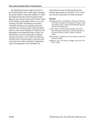 Free and Accepted Order of Freemasons

   By 1845 Freemasonry began to revive in        Freemasons remain a fraternal group that
the United States, but it never again achieved   donates generously to charities—or an insidi-
the social status it had once enjoyed. In 1872   ous secret society bent on world conquest.
two Masons formed a kind of parody of the
Masons and named it the Ancient Arabic Order     Sources
of the Nobles of the Mystic Shrine, a.k.a. the   Goeringer, Conrad. “Freemasons—From the 700 Club
Shriners. By 1897 the Masons had about              to Art Bell, an Object of Conspiracy Thinking.” Amer-
                                                    ican Atheist. http://www.americanatheist.org/sup-
750,000 members and societal pressures              plement/conspiracy.html.
had lifted as numerous other fraternal organi-   Lomas, Robert, and Christopher Knight. The Hiram
zations, such as the Knights of Columbus, the       Key: Pharaohs, Freemasons, and the Discovery of
Benevolent and Protective Order of Elks, the        the Secret Scrolls of Jesus. Boston: Element,
Odd Fellows, and the Loyal Order of Moose           1999.
sprang into being. In the 1950s the Masons       Macoy, Robert. A Dictionary of Freemasonry. New York:
reached their numerical peak in America with        Gramercy, 2000.
more than four million members. Depending        Seligmann, Kurt. The History of Magic. New York: Pan-
                                                    theon, 1948.
upon the prejudices of the beholder, the




[146]                                            C O NS PI R AC I E S   AND   SECRET SOCIETIES
 