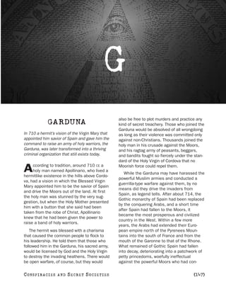 G
                                                   also be free to plot murders and practice any
               GARDUNA                             kind of secret treachery. Those who joined the
                                                   Garduna would be absolved of all wrongdoing
In 710 a hermit’s vision of the Virgin Mary that   as long as their violence was committed only
appointed him savior of Spain and gave him the     against non-Christians. Thousands joined the
command to raise an army of holy warriors, the     holy man in his crusade against the Moors,
Garduna, was later transformed into a thriving     and his ragtag army of peasants, beggars,
criminal organization that still exists today.     and bandits fought so fiercely under the stan-
                                                   dard of the Holy Virgin of Cordova that no
     ccording to tradition, around 710 CE a
A    holy man named Apollinario, who lived a
hermitlike existence in the hills above Cordo-
                                                   Moorish force could repel them.
                                                      While the Garduna may have harassed the
                                                   powerful Muslim armies and conducted a
va, had a vision in which the Blessed Virgin
                                                   guerrilla-type warfare against them, by no
Mary appointed him to be the savior of Spain
                                                   means did they drive the invaders from
and drive the Moors out of the land. At first
                                                   Spain, as legend tells. After about 714, the
the holy man was stunned by the very sug-
                                                   Gothic monarchy of Spain had been replaced
gestion, but when the Holy Mother presented
                                                   by the conquering Arabs, and a short time
him with a button that she said had been
                                                   after Spain had fallen to the Moors, it
taken from the robe of Christ, Apollinario
                                                   became the most prosperous and civilized
knew that he had been given the power to
                                                   country in the West. Within a few more
raise a band of holy warriors.
                                                   years, the Arabs had extended their Euro-
    The hermit was blessed with a charisma         pean empire north of the Pyrenees Moun-
that caused the common people to flock to          tains into the south of France and from the
his leadership. He told them that those who        mouth of the Garonne to that of the Rhone.
followed him in the Garduna, his sacred army,      What remained of Gothic Spain had fallen
would be licensed by God and the Holy Virgin       into decay, deteriorating into a patchwork of
to destroy the invading heathens. There would      petty princedoms, woefully ineffectual
be open warfare, of course, but they would         against the powerful Moors who had con-

C O NS PI R AC I E S   AND   SECRET SOCIETIES                                              [147]
 