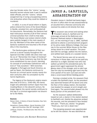 James A. Garfield, Assassination of

also two female ranks: the “sirens,” young,
beautiful women whose task it was to seduce               JAMES A. GARFIELD,
state officials, and the “covers,” whose
assignment lay in luring unsuspecting victims
                                                           ASSASSINATION OF
into ambushes where they could be robbed or
                                                          President James A. Garfield had barely begun
murdered.
                                                          his term in office when he was assassinated by
   In 1822, in a era of social reform in Spain,           an occultist from a free-love community who
police entered the home of the Grand Master               received his orders to kill directly from God.
in Seville, arrested him, and confiscated all
his documents. Remarkably, the Garduna had                    he assassin was armed and waiting when
kept meticulous records of all of their various
criminal activities from 1520 to that date.
                                                          T   President James A. Garfield and his
                                                          entourage arrived at the Baltimore and
The Grand Master and sixteen district chiefs              Potomac Railroad station in Washington,
were publicly hanged in the main square of                D.C., on the morning of July 2, 1881. Garfield
the city. Members of the other ranks of the               planned to attend a commencement program
Garduna scattered and resumed a life of ban-              at his alma mater, Williams College, then jour-
ditry in the mountains.                                   ney to the summer White House on the New
   The Garduna gave evidence of their sur-                Jersey shore for a brief vacation. The presi-
vival as a secret society throughout the                  dent left his carriage, walked into the station,
Spanish Civil War (1936–39) when their bat-               and settled back wearily on a wooden bench.
tle cry of “Remember the Virgin of Cordova!”                 The Secret Service was not so security
was heard. Some historians say that the Gar-              conscious in those days, and no one paid any
duna established its own church, blending                 attention to a slight, bearded man who had
its concept of unorthodox Catholicism with a              walked up behind the presidential party. No
kind of “holy socialism.” With branches                   government agent appraised the almost
allegedly in Portugal and South America, as               glassy stare of the stranger, and no alert eye
well as Spain, the Garduna continues to                   saw him slip his trembling right hand into the
flourish as criminal secret society nearly thir-          inner pocket of his worn suit coat and with-
teen centuries after its conception by the                draw a snub-nosed British Bulldog pistol.
hermit Apollinario.
                                                              Forcing a crooked smile, the assassin fired
   The legend of the Garduna’s origins resem-             a bullet into Garfield’s back. As the president
bles that of El Cid (c. 1040–99), the heroic              was slammed forward off his bench and onto
knight who defended northern Spain from the               the floor of the railway station, the bearded
invading Moors in the eleventh century. No                man leveled his weapon at arm’s length and
longer legend, the secret society continues to            fired again. The second bullet plowed into the
this day in a criminal organization not dissimi-          fleshy portion of the president’s arm.
lar to the Mafia.
                                                             As the assassin walked deliberately
                                                          toward an exit, a doctor in the station dashed
Sources                                                   to Garfield’s aid. Hastily the physician probed
Daraul, Arkon. A History of Secret Societies. New York:   the wounds, and the president’s face twisted
   Pocket, 1969.
                                                          with pain. “Thank you, doctor,” he gasped.
Heckethorn, Charles William. Secret Societies of All      “Thank you, but I am a dead man.”
   Ages and Countries. Kila, MT: Kessinger, 1997.
LeFebure, Charles. The Blood Cults. New York: Ace,          The escaping assassin was apprehended
   1969.                                                  as he left the station. He was identified as

C O NS PI R AC I E S   AND   SECRET SOCIETIES                                                      [149]
 