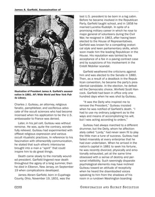 James A. Garfield, Assassination of

                                                         last U.S. president to be born in a log cabin.
                                                         Before he became involved in the Republican
                                                         Party, Garfield taught school, and in 1858 he
                                                         married Lucretia Rudolph. In spite of a
                                                         promising military career in which he rose to
                                                         major general of volunteers during the Civil
                                                         War, he resigned in 1863, after having been
                                                         elected to the House of Representatives.
                                                         Garfield was known for a compelling oratori-
                                                         cal style and keen parliamentary skills, which
                                                         soon made him the leading Republican in the
                                                         House. His reputation was tainted by his
                                                         acceptance of a fee in a paving contract case
                                                         and by suspicions of his involvement in the
                                                         Crédit Mobilier scandal.
                                                            Garfield weathered the criticisms against
                                                         him and was elected to the Senate in 1880.
                                                         Then, as a result of a deadlock in the Repub-
                                                         lican convention, he became the party’s pres-
                                                         idential candidate. In the election, he defeat-
                                                         ed the Democratic choice, Winfield Scott Han-
Illustration of President James A. Garfield’s assassi-
                                                         cock. Garfield had been in office only one
nation in 1881. AP/Wide World and New York Pub-
lic Library.                                             hundred days when he was shot by Guiteau.
                                                           “It was the Deity who inspired me to
Charles J. Guiteau, an attorney, religious               remove the President,” Guiteau insisted
fanatic, pamphleteer, and vociferous advo-               when he was notified of Garfield’s death. “I
cate of the occult sciences who had become               had to use my ordinary judgment as to the
incensed when his application to be the U.S.             ways and means of accomplishing his will,
ambassador to France was denied.                         but I was acting according to orders.”
    Later, in his jail cell, Guiteau was without
                                                             Guiteau had always marched to a different
remorse. He was, quite the contrary, wonder-
                                                         drummer, but the Deity, whom he affection-
fully relieved. Guiteau had experimented with
                                                         ately called “Lordy,” had never seen fit to play
offbeat religious expression and various
                                                         the little man a tune of success. Guiteau had
occult ritualistic practices. In reference to his
                                                         failed miserably at every enterprise that he
fascination with otherworldly communication,
                                                         had ever undertaken. When he arrived in the
he stated that such etheric intercourse
                                                         nation’s capital in 1881 to seek his fortune,
brought into a man a “spirit” that could
                                                         he was recently divorced, physically and emo-
inspire him to do great things.
                                                         tionally exhausted, yet at the same time
   Death came slowly to the mortally wound-              obsessed with a sense of destiny and per-
ed president. Garfield lingered near death               sonal infallibility. Such seemingly disparate
throughout the agony of a long summer, then              psychological elements may have inclined
he died in Elberon, New Jersey, on September             Guiteau toward an attitude of receptivity
19 when complications developed.                         when he heard the disembodied voices
  James Abram Garfield, born in Cuyahoga                 speaking to him from the shadows of his
County, Ohio, November 19, 1831, was the                 room in a rundown Washington boarding-

[150]                                                    C O NS PI R AC I E S   AND   SECRET SOCIETIES
 