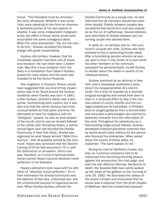 James A. Garfield, Assassination of

house. “The President must be removed,”           Oneida Community as a young man, he was
the voice whispered. Whether it was some          informed that all members should love each
inner voice speaking to him from an obscene-      other equally. Fidelity between couples was
ly darkened portion of his own psyche or          considered bad social form and was evaluat-
whether it was some independent malignant         ed as the sin of selfishness. Sexual relations
entity, the effect of those words would soon      were permitted at Oneida between any con-
accomplish the same outrageous deed.              senting couple who desired them.
When the voice proclaimed, “You are the man
                                                     In spite of—or perhaps due to—the com-
to do this,” Guiteau accepted the bloody
                                                  mune’s unusual sex code, Guiteau was hard
charge with grave responsibility.
                                                  pressed to find a consenting female adult.
   Guiteau did confess, however, that his         After a humiliating session wherein he was
immediate reaction had been one of shock          sat upon a chair in the center of a room while
and revulsion. He had never been a violent        the other members of the commune
man. Was this a true revelation from the          assessed his personal faults, he left Oneida
Deity or a temptation from Satan? Guiteau         to wander about the nation in search of his
prayed for many weeks until the voice was         individual destiny.
revealed to be the Divine Presence.
                                                     Guiteau practiced as an attorney in New
   Few neighbors in Freeport, Illinois, would     York until a newspaper published a story
have suggested that any kind of holy dispen-      about his misappropriation of a client’s
sation was to be found around the Guiteau         funds. For a time he traveled as a stumble-
residence when Charles was born in 1841.          tongued evangelist and moved from town to
Luther Guiteau, Charles’s father, was a tem-      town in a continual effort to stay a few min-
perate, hard-working bank cashier, but it was     utes ahead of county sheriffs and the out-
also true that the senior Guiteau had most        raged tradesmen he had bilked. In Philadel-
unusual beliefs for that place and time. He       phia he sought guidance from a fortune-teller
attempted to heal his neighbors with his          and consulted a phrenologist who claimed to
“God-given” powers, he was an avid student        delineate character from the information of
of the occult, and he was an avowed follower      the skull. Throughout his adventures as a
of the cultist John Humphrey Noyes, a contro-     fast-traveling religio-occult follower, Guiteau
versial figure who had founded the Oneida         developed irrational grandiose schemes that
Community in New York State. Oneida was           he swore would make millions for any person
organized on what Noyes termed “Bible Com-        who financed his enterprises. When asked
munism,” with all property owned by the com-      about the source of these ideas, he
mune. Noyes was convinced that the Second         explained: “The spirit speaks to me.”
Coming of Christ had occurred in 70 CE with
                                                     During his trial for Garfield’s murder, Gui-
the destruction of Jerusalem. Since man
                                                  teau on numerous occasions had to be
was, therefore, on a kind of spiritual proba-
                                                  restrained from launching shouting attacks
tionary period, Noyes required absolute moral
                                                  against the prosecution, the trial judge, and
perfection in his followers.
                                                  even his own defense attorney. Sentenced to
   Noyes’s detractors took issue with his defi-   death, the bearded little man calmly walked
nition of “absolute moral perfection,” for in     up the steps of the gallows on the morning of
their estimation the Oneida Community was         June 30, 1882. He dismissed the solace of
the epitome of free love, unlicensed sex, and     the prison minister and announced that he
the unrestrained practice of organized perver-    would read a selection from the tenth chapter
sion. When Charles Guiteau entered the            of Matthew. Next the condemned assassin

C O NS PI R AC I E S   AND   SECRET SOCIETIES                                              [151]
 