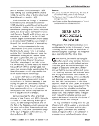Germ and Biological Warfare

post of assistant district attorney in 1954.      Sources
After working as a trial lawyer from 1958 to      Biles, Joe G. “Adventures in Propinquity: The Case of
1961, he won the office of district attorney of       Jim Garrison.” http://www.wf.net/~biles/jfk.
New Orleans in a runoff in 1962.                  “Jim Garrison.” http://www.goochinfo.homestead.
                                                      com/garrison.html.
   Some time after the findings of the Warren     “New Orleans, and the Garrison Investigation.” http://
Commission were released in September                 mcadams.posc.mu.edu/garrison.htm.
1964, Louisiana senator Russell Long confid-
ed in Garrison that he could not accept the
commission’s findings that Oswald had acted
alone, that there was no connection between                   GERM AND
Jack Ruby and Oswald, and that there was no
conspiracy of any kind. In the fall of 1966                  BIOLOGICAL
Garrison began an independent inquiry based
on the assumption that the assassination of                   WARFARE
Kennedy had been the result of a conspiracy.
                                                  Although some form of germ warfare has been
   When Garrison announced in February            used by opposing armies for thousands of years,
1967 that one of his chief suspects was           conspiracy theorists believe the new batches of
David Ferrie, he placed Ferrie in protective      laboratory-designed “superbugs” are being creat-
custody. Soon thereafter Garrison made the        ed on orders from the New World Order.
connections among Ferrie, Oswald, former
FBI agent Guy Banister, and Clay Shaw, the              erm warfare, also known as biological
director of the New Orleans International
Trade Mart, who allegedly had links to the
                                                  G     warfare, is not a new concept. Centuries
                                                  before anyone knew anything about bacteria
CIA. On February 22 Ferrie was found dead in      or viruses, germ warfare was employed as a
his apartment with two strange typed mes-         weapon of death and annihilation. History
sages that appeared to be suicide notes. The      tells us that the Assyrians of the sixth centu-
New Orleans coroner officially ruled Ferrie’s     ry BCE routinely poisoned their enemies’ wells
death due to cerebral hemorrhage.                 with a fungus that caused hallucinations. In
   In March 1967 Garrison arrested and            the Middle Ages opposing armies would cata-
charged Clay Shaw with complicity in the          pult diseased animal and human corpses
assassination of President Kennedy. It took       into their foes’ encampments or over their
exactly two years for Garrison to shepherd        city walls. When the Black Death, the bubonic
the case against Shaw through an exhausting       plague, decimated Europe’s population in the
legal marathon of motions, continuances,          fourteenth century, attacking armies flung
and appeals—but it took a jury less than an       excrement and bits of diseased corpses over
hour to acquit Shaw of all charges.               castle walls. And American history texts gen-
   Garrison retained the office of district       erally neglect the biological warfare used
attorney of New Orleans until 1973. He wrote      against Native Americans—the distribution of
a number of books, including A Heritage of        blankets infected with smallpox.
Stone, The Star-Spangled Contract, and On            As may be noted by reading about the use
the Trail of the Assassins, which was used as     of excrement, rotting corpses of animals, dis-
the basis for the Oliver Stone motion picture     eased portions of humans, and the micro-
JFK. From 1978 to 1988, Garrison was judge        scopic agents of smallpox and other dis-
of the Court of Appeals in New Orleans. He        eases, biological warfare is the utilization of
died on October 21, 1992.                         any organism or toxin found in nature in an

C O NS PI R AC I E S   AND   SECRET SOCIETIES                                                     [153]
 