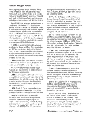 Germ and Biological Warfare

attack against one’s fellow humans. While          the Special Operations Division at Fort Det-
some advocates have issued hollow argu-            rick, Maryland, the army’s top-secret biologi-
ments that germ warfare might be a benign          cal weapons facility.
method of disabling one’s enemies, the cold
                                                      1972: The Biological and Toxin Weapons
hard truth is that biowarfare—and most cer-
                                                   Convention reinforced the prohibition of all
tainly bioterrorism—intends to kill its victims.
                                                   chemical and biological weapons. The inter-
    Use of biological weapons was outlawed by      national ban pertained to nearly all produc-
the Geneva Protocol of 1925, but barely a          tion, storage, and transport of such biological
decade later reports that the Japanese Imper-      agents; however, numerous researchers
ial Army was employing such weapons against        believe that the secret production of such
Chinese soldiers and civilians begin to filter     weapons actually increased.
out of Asia to Great Britain and the United
                                                      1977: Senate hearings on Health and Sci-
States. During the war years of 1937–45, the
                                                   entific Research confirmed that 239 populat-
infamous Japanese Unit 731 conducted grue-
                                                   ed areas had been contaminated with biologi-
some experiments that resulted in the deaths
                                                   cal agents between 1949 and 1969. Some
of an estimated 580,000 victims.
                                                   of the cities included San Francisco, Washing-
   In 1941, in response to the bioweapons          ton, D.C., Minneapolis, St. Louis, and Key
developed in Japan and Nazi Germany in the         West and Panama City, Florida.
late 1930s, the United States, the United
                                                      1984: The cult of Bhagwan Shree
Kingdom, and Canada established their own
                                                   Rajneesh conducted the first act of bioterror-
biological warfare program and produced
                                                   ism in U.S. history the old-fashioned way
anthrax, brucellosis, and botulinum toxin that
                                                   when they attempted to influence a local
could be used in war.
                                                   election by infecting restaurants and salad
    1942: British tests with anthrax spores so     bars with salmonella. Over nine hundred peo-
contaminated Gruinard Island, Scotland, that       ple became ill as a result of ingesting food
it was quarantined for forty-eight years.          laced with salmonella.
   U.S. Chemical Warfare Services began                1986: A report to Congress stated that
mustard gas experiments on approximately           the new generation of biological agents
four thousand servicemen.                          included modified viruses, naturally occurring
   1950: In an experiment to determine how         toxins, and agents that were altered through
susceptible an American city would be to bio-      genetic engineering to prevent treatment by
logical attack, the U.S. Navy sprayed a cloud      all existing vaccines.
of bacteria from ships over San Francisco.            1987: The Department of Defense admit-
Many residents became ill with pneumonia           ted that regardless of treaties banning
and other illnesses.                               research and development of biological
   1951: The U.S. Department of Defense            agents, it operated 127 research facilities
began open-air tests over many U.S. cities,        throughout the nation.
using disease-producing bacteria and viruses.         1991: The U.S. military was frequently
   1969: The Department of Defense                 accused of using various biological and
requested $10 million from Congress to             chemical weapons in the Gulf War. Often
develop a synthetic biological agent for           mentioned was the charge that “BZ,” a hallu-
which no natural immunity existed. Funding         cinogenic, was sprayed over Iraqi troops,
for the synthetic biological agent was grant-      causing them to surrender as passive, drool-
ed under H.R. 15090. The CIA supervised            ing zombies with vacant stares.

[154]                                              C O NS PI R AC I E S   AND   SECRET SOCIETIES
 