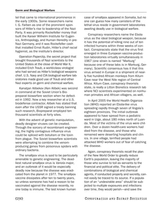 Germ and Biological Warfare

tel that came to international prominence in        case of smallpox appeared in Somalia, but no
the early 1900s. Some researchers name              one can guess how many canisters of the
I. G. Farben as one of the prominent spon-          lethal virus reside in government laboratories
sors of Hitler’s rise to leadership of the Nazi     awaiting deadly use in biological warfare.
Party. It was primarily Rockefeller money that
                                                        Conspiracy researchers name the Ebola
built the Kaiser Wilhelm Institute for Eugen-
                                                    virus as the ideal biological weapon, because
ics, Anthropology, and Human Heredity in pre-
                                                    it has the potential of killing nine out of ten
Nazi Germany, and it was Rockefeller cash
                                                    infected humans within three weeks of con-
that installed Ernst Rudin, Hitler’s chief racial
                                                    tact. Conspiracists state that the virus first
hygienist, as the institute’s director.
                                                    emerged in three European vaccine-produc-
   Operation Paperclip, the secret project that     tion laboratories virtually simultaneously in
brought thousands of Nazi scientists to the         1967 (one strain is named “Marburg”
United States at the close of World War II,         because one of these labs is in Marburg, Ger-
included Erich Traub, a world-class virologist      many). Scientific consensus has it that this
who had served as Hitler’s biological weapons       virus arrived in Europe in a shipment of near-
chief. U.S. Navy and CIA biological warfare lab-    ly five hundred African monkeys from Kitum
oratories made good use of Traub and other          Cave near the West Nile region of Central
Nazi experts on germ and chemical warfare.          Africa. Kitum Cave, conspiracy theorists
   Kanatjan Alibekov (Ken Alibek) was second        state, is really a Litton Bionetics research lab
in command at the Soviet Union’s Bio-               where NCI scientists experimented on nonhu-
preparat biowarfare section when he defect-         man primates and African villagers, as well.
ed in 1992. Now a key researcher at a U.S.             In April 2005 the World Health Organiza-
biodefense contractor, Alibek has stated that       tion (WHO) reported an Ebola-like virus
even after the USSR signed a treaty banning         spreading rapidly through seven of Angola’s
such research, Biopreparat employed ten             eighteen provinces. The initial outbreak
thousand scientists at forty sites.                 appeared to have spread from a pediatric
   With the advent of genetic manipulation,         ward in Uige, about 180 miles north of Luan-
deadly designer viruses can be created.             da. Most of the victims of the virus were chil-
Through the sorcery of recombinant engineer-        dren. Over a dozen health-care workers had
ing, the highly contagious influenza virus          died from the disease, and those who
could be spliced with botulism or the toxin         remained were deserting hospitals and clin-
from plague. The Soviet biowarfare scientists       ics. In one village, terrified people had
were attempting to combine the venom-               attacked WHO workers out of fear of catching
producing genes from poisonous spiders with         the disease.
ordinary bacteria.                                     Again, conspiracy theorists recall the plan
   The smallpox virus is said to be particularly    of the New World Order to greatly reduce
amenable to genetic engineering. The dead-          Earth’s population, leaving the majority of
liest natural smallpox virus is Variola major,      those who survive to toil as servants to the
and an outbreak of it would be especially           financial and political elite. The delivery of
deadly now because the disease was eradi-           combinations of biological and chemical
cated from the planet in 1977. The smallpox         agents, if conducted properly and secretly, can-
vaccine dissipates after ten to twenty years,       not easily be traced to its source. If a popula-
so unless someone has had a reason to be            tion of an “undesirable area” should be sub-
vaccinated against the disease recently, no         jected to multiple exposures and infections
one today is immune. The last known human           over time, they would perish—and save the

[156]                                               C O NS PI R AC I E S   AND   SECRET SOCIETIES
 