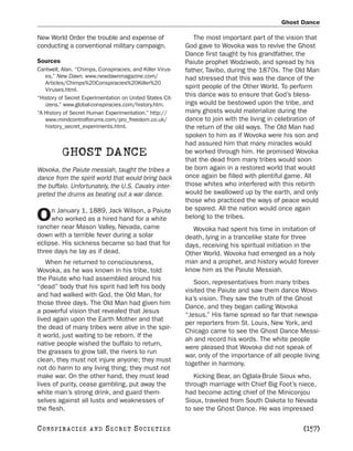Ghost Dance

New World Order the trouble and expense of                    The most important part of the vision that
conducting a conventional military campaign.               God gave to Wovoka was to revive the Ghost
                                                           Dance first taught by his grandfather, the
Sources                                                    Paiute prophet Wodziwob, and spread by his
Cantwell, Alan. “Chimps, Conspiracies, and Killer Virus-   father, Tavibo, during the 1870s. The Old Man
   es.” New Dawn. www.newdawnmagazine.com/                 had stressed that this was the dance of the
   Articles/Chimps%20Conspiracies%20Killer%20
   Viruses.html.
                                                           spirit people of the Other World. To perform
“History of Secret Experimentation on United States Cit-
                                                           this dance was to ensure that God’s bless-
   izens.” www.global-conspiracies.com/history.htm.        ings would be bestowed upon the tribe, and
“A History of Secret Human Experimentation.” http://       many ghosts would materialize during the
   www.mindcontrolforums.com/pro_freedom.co.uk/            dance to join with the living in celebration of
   history_secret_experiments.html.                        the return of the old ways. The Old Man had
                                                           spoken to him as if Wovoka were his son and
                                                           had assured him that many miracles would
          GHOST DANCE                                      be worked through him. He promised Wovoka
                                                           that the dead from many tribes would soon
Wovoka, the Paiute messiah, taught the tribes a            be born again in a restored world that would
dance from the spirit world that would bring back          once again be filled with plentiful game. All
the buffalo. Unfortunately, the U.S. Cavalry inter-        those whites who interfered with this rebirth
preted the drums as beating out a war dance.               would be swallowed up by the earth, and only
                                                           those who practiced the ways of peace would
     n January 1, 1889, Jack Wilson, a Paiute              be spared. All the nation would once again
O    who worked as a hired hand for a white
rancher near Mason Valley, Nevada, came
                                                           belong to the tribes.
                                                             Wovoka had spent his time in imitation of
down with a terrible fever during a solar                  death, lying in a trancelike state for three
eclipse. His sickness became so bad that for               days, receiving his spiritual initiation in the
three days he lay as if dead.                              Other World. Wovoka had emerged as a holy
    When he returned to consciousness,                     man and a prophet, and history would forever
Wovoka, as he was known in his tribe, told                 know him as the Paiute Messiah.
the Paiute who had assembled around his
                                                              Soon, representatives from many tribes
“dead” body that his spirit had left his body
                                                           visited the Paiute and saw them dance Wovo-
and had walked with God, the Old Man, for
                                                           ka’s vision. They saw the truth of the Ghost
those three days. The Old Man had given him
                                                           Dance, and they began calling Wovoka
a powerful vision that revealed that Jesus
                                                           “Jesus.” His fame spread so far that newspa-
lived again upon the Earth Mother and that
                                                           per reporters from St. Louis, New York, and
the dead of many tribes were alive in the spir-
                                                           Chicago came to see the Ghost Dance Messi-
it world, just waiting to be reborn. If the
                                                           ah and record his words. The white people
native people wished the buffalo to return,
                                                           were pleased that Wovoka did not speak of
the grasses to grow tall, the rivers to run
                                                           war, only of the importance of all people living
clean, they must not injure anyone; they must
                                                           together in harmony.
not do harm to any living thing; they must not
make war. On the other hand, they must lead                   Kicking Bear, an Oglala-Brule Sioux who,
lives of purity, cease gambling, put away the              through marriage with Chief Big Foot’s niece,
white man’s strong drink, and guard them-                  had become acting chief of the Miniconjou
selves against all lusts and weaknesses of                 Sioux, traveled from South Dakota to Nevada
the flesh.                                                 to see the Ghost Dance. He was impressed

C O NS PI R AC I E S   AND   SECRET SOCIETIES                                                        [157]
 