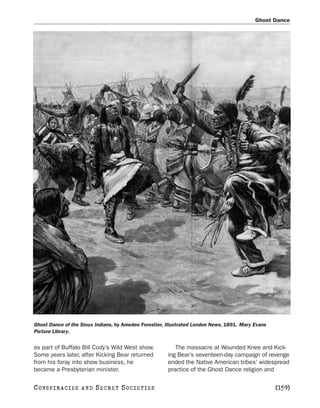 Ghost Dance




Ghost Dance of the Sioux Indians, by Amedee Forestier, Illustrated London News, 1891. Mary Evans
Picture Library.


as part of Buffalo Bill Cody’s Wild West show.            The massacre at Wounded Knee and Kick-
Some years later, after Kicking Bear returned          ing Bear’s seventeen-day campaign of revenge
from his foray into show business, he                  ended the Native American tribes’ widespread
became a Presbyterian minister.                        practice of the Ghost Dance religion and

C O NS PI R AC I E S   AND   SECRET SOCIETIES                                                      [159]
 